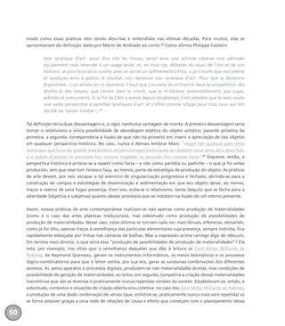 modo como essas práticas vêm sendo descritas e entendidas nas últimas décadas. Para muitos, elas se
aproximariam da definição dada por Mário de Andrade ao conto.35
Como afirma Philippe Castelin:
Une ‘pratique d’art’, pour dire vite les choses, serait ainsi une activité créative non adressée
socialement mais réservée à un usage privé, et, en tout cas, délestée du souci de l’Art et de son
Histoire. Je puis faire de la cuisine avec un art et un raffinement infinis, si je n’invite que moi même
et quelques amis à goûter le résultat, ceci demeure une ‘pratique d’art’. Pour que je devienne
(hypothèse...) un artiste en ce domaine il faut que j’accepte de m’inscrire dans la compétition des
étoiles et des toques, que j’entre dans le circuit, que je m’adresse, potentiellement, aux juges,
arbitres et concurrents. Si la fin de l’Art a sonné depuis longtemps, il est possible que le web ouvre
une vaste perspective à pareilles ‘pratiques d’art’ et s’offre comme refuge pour tous ceux qui ont
décidé de ‘laisser tomber’...36
Tal definição teria duas desvantagens e, a rigor, nenhuma vantagem de monta. A primeira desvantagem seria
tornar o relativismo a única possibilidade de abordagem estética do objeto artístico; parente próxima da
primeira, a segunda corresponderia à ilusão de que não há proveito em inserir a apreciação de tais objetos
em qualquer perspectiva histórica. No caso, nunca é demais lembrar Marx: “Hegel fait quelque part cette
remarque que tous les grands événements et personnages historiques se répètent pour ainsi dire deux fois.
Il a oublié d’ajouter la première fois comme tragédie, la seconde fois comme farce”.37
Esquecer, então, a
perspectiva histórica é arriscar-se a repetir como farsa – e não como paródia ou pastiche – o que já foi antes
produzido, sem que esse tom farsesco faça, ao menos, parte da estratégia de produção do objeto. As práticas
de arte devem, por isso, escapar a tal exercício de singularização progressiva e fechada, abrindo-se para a
construção de campos e estratégias de disseminação e sedimentação em que seu objeto deixe, ao menos,
traços e rastros de uma fugaz presença. Com isso, evita-se o relativismo, tanto daquilo que se fecha para a
alteridade (objetiva e subjetiva) quanto desses processos que se instalam na ilusão de um eterno presente.
Assim, nossas práticas de arte contemporânea realizam-se não apenas como produção de materialidades
(como é o caso das artes plásticas tradicionais), mas sobretudo como produção de possibilidades de
produção de materialidades. Nesse caso, estas últimas se tornam cada vez mais tênues, efêmeras, deixando,
como já foi dito, apenas traços à semelhança das partículas elementares cuja presença, sempre indireta, fica
rapidamente esboçada por linhas nas câmaras de bolhas. Mas a expressão acima carrega algo de obscuro.
Em termos mais diretos, o que seria essa “produção de possibilidades de produção de materialidades”? Ela
está, por exemplo, nos sítios que à semelhança daqueles que dão à leitura os Cent Milles Milliards de
Poèmes, de Raymond Queneau, geram os instrumentos informáticos, os meios telemáticos e os processos
lógico-combinatórios para que o leitor venha, por sua vez, gerar as sucessivas combinações dos diferentes
sonetos. Aí, pelos aparatos e processos digitais, produzem-se não materialidades diretas, mas condições de
possibilidade de geração de materialidades; ao leitor, em seguida, competirá a criação dessas materialidades
transitórias que são as diversas e praticamente nunca repetidas versões do soneto. Estabelecem-se, então, e
sobretudo, contextos e situações de criação aberta e/ou coletiva: no caso dos Cent Milles Milliards de Poèmes,
a produção de uma dada combinação de versos (que, enfatize-se, praticamente nunca mais será repetida) só
se torna possível graças a uma rede de relações de causa e efeito que começam com o planejamento dessa
50
miolo_livro_alckmar.qxd 10/9/2003 8:45 PM Page 50
 