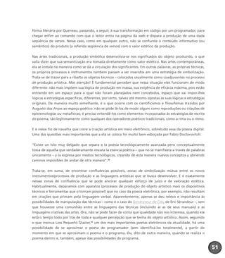 fôrma literária por Queneau, passando, a seguir, à sua transformação em código por um programador, para
chegar enfim ao comando com que o leitor entra na página da web e dispara a produção de uma dada
seqüência de versos. Nesse caso, como em qualquer outro, não se confunda o conteúdo informativo (ou
semântico) do produto (a referida seqüência de versos) com o valor estético da produção.
Nas artes tradicionais, a produção simbólica desenvolvia-se nos significados do objeto produzido, o que
valia dizer que sua semantização era tomada diretamente como valor estético. Nas artes contemporâneas,
ela se instala na maneira como se dá a circulação dos significantes. Em outras palavras, as próprias técnicas,
os próprios processos e instrumentos também passam a ser inseridos em uma estratégia de simbolização.
Trata-se de trazer para a ribalta os objetos técnicos – colocados usualmente como coadjuvantes no processo
de produção artística. Mas atenção! É fundamental perceber que nessa situação eles funcionam de modo
diferente: não mais impõem sua lógica de produção em massa, sua exigência de eficácia máxima, pois estão
entrando em um espaço para o qual não foram planejados nem concebidos, espaço que vai impor-lhes
lógicas e estratégias específicas, diferentes, por certo, talvez até mesmo opostas às suas lógicas e estratégias
originais. De maneira muito semelhante, é o que ocorre com os cientificismos e filosofemas trazidos por
Augusto dos Anjos ao espaço poético: não se pode lê-los de modo algum como reproduções ou citações de
epistemologias ou metafísicas; é preciso entendê-los como elementos incorporados às estratégias de escrita
do poema, tão legitimamente como qualquer dos operadores poéticos tradicionais, como a rima ou o ritmo.
E é nesse fio de navalha que corre a criação artística em meio eletrônico, sobretudo essa da poesia digital.
Uma das questões mais importantes que a ela se coloca foi muito bem esboçada por Fabio Doctorovitch:
“Existe un hilo muy delgado que separa a la poesía tecnológicamente avanzada pero conceptualmente
tosca de aquella que verdaderamante rescata la esencia poética – que no se manifiesta a través de palabras
únicamente – y la expresa por medios tecnológicos, creando de esta manera nuevos conceptos y abriendo
caminos imposibles de andar de otra manera”.38
Trata-se, em suma, de encontrar confluências possíveis, zonas de simbolização mútua entre os novos
instrumentos/processos de produção e as linguagens artísticas que se busca desenvolver. E é exatamente
nessas zonas de confluência que se pode ancorar qualquer esforço de juízo e de valoração estética.
Habitualmente, deparamos com aparatos (processos de produção do objeto artístico mais os dispositivos
técnicos e ferramentas que o tornam possível) que no caso da poesia eletrônica, por exemplo, não resultam
em criações que primam pela linguagem verbal. Aparentemente, apenas se deu relevo e importância às
possibilidades de manipulação das técnicas – como é o caso do Générateur de Clés, de Eric Sérandour –, sem
que houvesse uma comunhão entre as linguagens das técnicas (incluindo aí as de seus manuais) e as
linguagens criativas das artes. Ora, não se pode fazer de conta que qualidade não nos interessa, quando ela
está o tempo todo por trás de toda e qualquer percepção que se tenha do objeto artístico. Assim, seguindo
o que insinua Loss Pequeño Glazier,39
um dos mais importantes poetas eletrônicos da atualidade, há uma
possibilidade de se aproximar o poeta do programador (sem identificá-los totalmente), a partir do
momento em que se aproximam o poema e o programa. Ou, dito de outra maneira, quando se realiza o
poema dentro e, também, apesar das possibilidades do programa.
515151
miolo_livro_alckmar.qxd 10/9/2003 8:45 PM Page 51
 