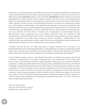 Claramente, o que se postula aqui é a submissão das técnicas e de suas lógicas de produção a interferências
e deslocamentos inerentes ao fazer artístico, para que possamos, em algum momento, construir de fato um
saber artístico (saber acerca do artístico e, mais importante, derivado do artístico). Expliquemos isso mais
detalhadamente. As lógicas do fazer técnico impõem a eficácia como valor de troca e de circulação de seus
objetos. Se um programa é menor e mais rápido que um outro que faz o mesmo, esse primeiro é certamente
melhor, segundo os critérios de valor e de produção das técnicas. Ora, isso tem como contrapartida a criação
de um mito moderno e contemporâneo, o da onipotência da tecnologia. E se encontra aí, justamente, uma
das portas de entrada para que o gesto transgressor das artes adentre o espaço das técnicas, transtornando
e transformando suas significações e sentidos, sobrepondo-lhes uma outra camada de simbolização (não
mais essa derivada de forma direta e simplista das mitologizações da produtividade técnica).
Aparentemente, essas transgressões são o que Grégory Chatonsky chama de “incidente”.40
Não
necessariamente o grande incidente de Paul Virilio,41
mas justamente essa descoberta de veios e jazidas de
sentidos inesperados e que estão sempre insertos às técnicas, escondidas e amalgamadas em suas
insignificâncias (e que, exatamente por serem insignificâncias, são escamoteadas da imagem pública que se
exibe das técnicas, desses seus mitos contemporâneos e tão-somente profanos):
“L’incident n’est plus dès lors une simple obstruction au régime fonctionnel de la technique. En le
désinstrumentalisant et en le refonctionnalisant dans un cadre esthétique on propose un comportement inédit
auquel aucun mode de lecture préexistant n’est (encore) adapté. C’est dans cette découverte de l’incident
comme refoulé de la technique qu’une imagination sans formations représentatives peut émerger”.42
E esses incidentes (sempre no plural, como defende Chatonsky),43
na verdade, não aparecem pelo fato de
os sistemas se desconectarem, de as redes se desgovernarem, de se intrometerem vírus e hackers. Não
temos, é claro, uma estetização imediata do espaço telemático. Digamos que tais incidentes constituem
justamente a condição de possibilidade de termos lógicas artísticas sobrepostas às das técnicas: sintomas de
inutilidades, incapacidades temporárias que se tornam duráveis ou mesmo permanentes, quebras na ordem
no esperado e na esfera do possível, tudo isso pode ser recuperado como novos mitos, esses do saber que
escolhe sempre as vias mais difíceis, os caminhos mais áridos, as propostas mais inúteis. Mas todas elas
irrepetíveis, criando sempre esse espanto original e originário. Aliás, à diferença do espanto com a técnica
(cujo modelo é o do ovo de Colombo, espanto que precede a repetição extremamente fácil), o espanto com
o artístico parece sempre impossível de ser reproduzido exatamente. Diante dele – e com ele –, estamos na
mesma situação descrita por Caeiro:
“Sei ter o pasmo comigo
Que teria uma creança se, ao nascer,
Reparasse que nascera deveras...”44
52
miolo_livro_alckmar.qxd 10/9/2003 8:45 PM Page 52
 