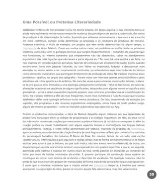 Uma Possível ou Pretensa Literariedade
Estabelecer critérios de literariedade nunca foi tarefa simples, em época alguma. E essa empreita torna-se
ainda mais espinhenta nestes nossos tempos de mudança dos paradigmas de escrita e, sobretudo, dos meios
de produção e de disseminação de textos. Supondo que saibamos minimamente o que vem a ser a escrita
em meio eletrônico, cumpre ainda determinar os processos e as condições de produção do literário.
Podemos examinar, a título de exemplo, um projeto que vem sendo desenvolvido há algum tempo, o
Litteraterra, de Artur Matuck. Como em muitos outros casos, um problema se impõe desde os primeiros
instantes: como lidar com os percalços técnicos que surgem freqüentemente – comandos de javascript que
não funcionam, ou mesmo comandos que simplesmente não são obedecidos, falhas no planejamento
ergonômico das telas, ligações que não levam a parte alguma etc.? No caso, há uma escolha a ser feita: ou
não levamos em consideração tais percalços, fazendo de conta que são simplesmente ruídos (como quando
encontramos livros com páginas faltando, ou com falhas na impressão), fadados a desaparecer num
exemplar ou numa versão a ser corretamente construída; ou entendemos essas interferências da técnica
como elementos inalienáveis que participam diretamente da produção do texto. Na tradição impressa, esses
problemas – gralhas, no jargão dos tipógrafos – foram vistos com interesse apenas pelos bibliófilos e pelos
estudiosos da crítica genética e da ecdótica. No mais das vezes e para a imensa maioria dos leitores, tratava-
se de uns poucos erros limitados a uma tipologia sobejamente conhecida – falta de trechos ou de palavras,
alterações ocasionais na seqüência de alguns significantes, desacordos com alguma norma ortográfica e/ou
gramatical –, erros a serem esquecidos (quando possível, caso contrário, providenciava-se a substituição do
livro). Na tradição eletrônica eles são mais freqüentes, muito mais numerosos e nada faz supor que se possa
estabelecer deles uma tipologia definitiva muito menos duradoura. De fato, dependendo da evolução dos
suportes, dos programas e dos recursos ergonômicos empregados, novos tipos de ruído podem surgir,
alguns até mesmo propositais – como as inserções publicitárias tipo geocities ou hpg.
Tirante os problemas mencionados, a obra de Matuck desperta algum interesse por sua capacidade de
propor uma conjunção entre os códigos de programação e os códigos lingüísticos. De fato, ela está no rol
das não muito numerosas criações que mencionam a palavra literatura já no título e conseguem ir além da
criação gráfica ou visual, trabalhando com alguns aspectos lexicais e morfológicos das línguas (latinas
principalmente). Todavia, o texto verbal apresentado por Matuck, inspirado na proposta da interlíngua,
aponta também para a tentativa de criação literária de uma língua universal feita por Umberto Eco nas falas
do personagem Salvatore, do romance O Nome da Rosa. Em resumo, temos, de um lado, essa escrita
salvatoriana ou interlingüística que joga com o código verbal, mas de forma permanente (trata-se de frases
escritas pelo autor a que os leitores, ao que tudo indica, não têm acesso nem interferência); de outro, um
dispositivo que permite aos leitores escrever uma expressão em um quadro específico, e que é, em seguida,
assimilada pelo sistema e exposta em outros locais da tela, sendo passível de alterações ao comando do
leitor por meio de botões intitulados dis-scriber. É possível participar da construção dessa espécie de
novilíngua ao entrar num sistema de acréscimo e descrição de vocábulos. De qualquer maneira, não há
pistas de que essas inserções possam ser manipuladas de forma mais direta pelos leitores que as propuseram.
É assim que o interesse incipiente que a criação verbal em Litteraterra desperta, à medida que vamos
avançando na exploração da obra, parece se resumir àquela fala salvatoriana, mas não salvacionista.
59
miolo_livro_alckmar.qxd 10/9/2003 8:45 PM Page 59
 