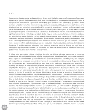 * * *
Nesse ponto, duas perguntas ainda subsistem e devem servir de baliza para as reflexões que se fazem aqui
sobre criação literária e meio eletrônico: qual seria o real estatuto da criação verbal nesse meio? Como se
apropriar dos instrumentos e processos informáticos para construir uma ciberleitura que tenha como
correlato uma ciberescrita? Ao mesmo tempo que postulamos essas questões, queremos nos afastar de certo
simplismo que tem acometido os estudos literários há mais de uma década e procura ver literatura em toda
parte, numa espécie de macarthismo às avessas (tão insidioso quanto seu original). Aceitar o pressuposto de
que competiria apenas ao leitor individual a atribuição do estatuto de literário para um dado objeto não
significaria explicitar a evidente precariedade deste, mas, ao contrário, resultaria num leitor investido de
um autoritarismo quase absoluto. Por isso, quando indagamos qual seria o estatuto da criação verbal no
ciberespaço, estamos propondo o mapeamento de um sistema literário que já esteja abertamente (que
nunca será completamente) ancorado no meio eletrônico; estamos afirmando que não compete a leitores
nem a criadores definir, isoladamente, o que será produzido, lido, reproduzido e, portanto, definido como
literatura. E também estamos afirmando com todas as letras que escrita e leitura, por mais que se
desloquem, por mais que se renovem e se estranhem, por mais que se entranhem de elementos novos, não
poderiam ser reduzidas a um mesmo e único processo.
A julgar pelo que muitos críticos e teóricos têm dito nas últimas décadas, parece que o campo da
literariedade vem incorporando novos objetos, novos processos, novos materiais e, claro, novas temáticas.
E essa expansão ocorre também quando se toma uma perspectiva sincrônica. David Reynolds,1
por exemplo,
afirma que haveria uma escala ascendente em termos de complexidade semiótica, que vai do que ele chama
de “textos sociais” até chegar aos literários. Duas observações podem ser levantadas com base nisso. A
primeira diz respeito a uma identificação entre textualização e semiotização, o que parece um tanto
simplificador. A segunda – e que nos afeta diretamente – é essa pretensão de colocar o literário como ponto
culminante de um processo de textualização. Em outras palavras, quanto mais complexos, mais literários
seriam os textos. E, somando isso àquela identificação entre textual e semiótico, literariedade e
semioticidade seriam equivalentes: um grau elevado de uma corresponderia a um grau também elevado da
outra, o que nos levaria imediatamente à afirmação de que ambas corresponderiam a um mesmo processo.
Mas, se todo texto é imediatamente passível de uma descrição semiótica, todo texto é imediatamente
literário. Se tudo se torna literatura – como o próprio Reynolds observa –, “o relativismo crítico dominará
tudo e o lobby político tomará rapidamente o lugar da crítica responsável”.2
De outro lado, nem todo texto
literário, até mesmo complexamente literário – poderíamos dizer –, é também dotado de complexidade
semiótica. Ainda é Reynolds que afirma ser o texto literário “...a compact explosiveness of sign that occurs
because an unusually large variety of cultural idioms and voices are fused to create extreme density and
semiotic polyvocality”.3
A julgar por isso, teríamos que excluir um Nelson Rodrigues, um Dalton Trevisan da
boa literatura devido à exigüidade de ambos em matéria de variedade de “idiomas culturais”. Não há
mesmo como escapar à construção de um leque mínimo de critérios de literariedade, preferencialmente
provisórios (para que não se convertam em dogmatismo estético), na tradição impressa e,
conseqüentemente, no meio eletrônico. De fato, a indagação sobre o real estatuto literário de uma obra é
discussão que sempre permeou o debate crítico, coisa que se pode ver desde Aristóteles, Horácio e Longino.
60
miolo_livro_alckmar.qxd 10/9/2003 8:45 PM Page 60
 