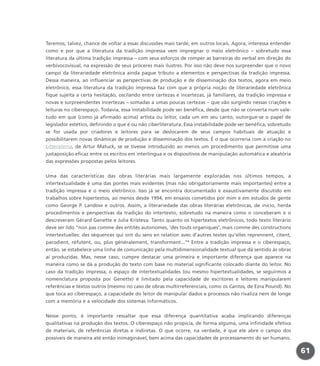 Teremos, talvez, chance de voltar a essas discussões mais tarde, em outros locais. Agora, interessa entender
como e por que a literatura da tradição impressa vem impregnar o meio eletrônico – sobretudo essa
literatura da última tradição impressa – com seus esforços de romper as barreiras do verbal em direção do
verbivocovisual, na expressão de seus próceres mais ilustres. Por isso não deve nos surpreender que o novo
campo da literariedade eletrônica ainda pague tributo a elementos e perspectivas da tradição impressa.
Dessa maneira, ao influenciar as perspectivas de produção e de disseminação dos textos, agora em meio
eletrônico, essa literatura da tradição impressa faz com que a própria noção de literariedade eletrônica
fique sujeita a certa hesitação, oscilando entre certezas e incertezas, já familiares, da tradição impressa e
novas e surpreendentes incertezas – somadas a umas poucas certezas – que vão surgindo nessas criações e
leituras no ciberespaço. Todavia, essa instabilidade pode ser benéfica, desde que não se converta num vale-
tudo em que (como já afirmado acima) artista ou leitor, cada um em seu canto, outorgue-se o papel de
legislador estético, definindo o que é ou não ciberliteratura. Essa instabilidade pode ser benéfica, sobretudo
se for usada por criadores e leitores para se deslocarem de seus campos habituais de atuação e
possibilitarem novas dinâmicas de produção e disseminação dos textos. É o que ocorreria com a criação no
Litteraterra, de Artur Matuck, se se tivesse introduzido ao menos um procedimento que permitisse uma
justaposição eficaz entre os escritos em interlíngua e os dispositivos de manipulação automática e aleatória
das expressões propostas pelos leitores.
Uma das características das obras literárias mais largamente exploradas nos últimos tempos, a
intertextualidade é uma das pontes mais evidentes (mas não obrigatoriamente mais importantes) entre a
tradição impressa e o meio eletrônico. Isso já se encontra documentado e exaustivamente discutido em
trabalhos sobre hipertextos, ao menos desde 1994, em ensaios cometidos por mim e em estudos de gente
como George P. Landow e outros. Assim, a literariedade das obras literárias eletrônicas, de início, herda
procedimentos e perspectivas da tradição do intertexto, sobretudo na maneira como o conceberam e o
descreveram Gérard Genette e Julia Kristeva. Tanto quanto os hipertextos eletrônicos, todo texto literário
deve ser lido “non pas comme des entités autonomes, ‘des touts organiques’, mais comme des constructions
intertextuelles: des séquences qui ont du sens en relation avec d’autres textes qu’elles reprennent, citent,
parodient, réfutent, ou, plus généralement, transforment...”4
Entre a tradição impressa e o ciberespaço,
então, se estabelece uma linha de comunicação pela multidimensionalidade textual que dá sentido às obras
aí produzidas. Mas, nesse caso, cumpre destacar uma primeira e importante diferença que aparece na
maneira como se dá a produção do texto com base no material significante colocado diante do leitor. No
caso da tradição impressa, o espaço de intertextualidades (ou mesmo hipertextualidades, se seguirmos a
nomenclatura proposta por Genette) é limitado pela capacidade de escritores e leitores manipularem
referências e textos outros (mesmo no caso de obras multirreferenciais, como os Cantos, de Ezra Pound). No
que toca ao ciberespaço, a capacidade do leitor de manipular dados e processos não rivaliza nem de longe
com a memória e a velocidade dos sistemas informáticos.
Nesse ponto, é importante ressaltar que essa diferença quantitativa acaba implicando diferenças
qualitativas na produção dos textos. O ciberespaço não propicia, de forma alguma, uma infinidade efetiva
de materiais, de referências diretas e indiretas. O que ocorre, na verdade, é que ele abre o campo dos
possíveis de maneira até então inimaginável, bem acima das capacidades de processamento do ser humano.
61
miolo_livro_alckmar.qxd 10/9/2003 8:45 PM Page 61
 