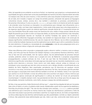 Aliás, tal expansão já era evidente na escrita (a fortiori, na imprensa), que propiciou o armazenamento de
quantidades de signos verbais bem acima das possibilidades da memória do leitor (imprescindível até então
na tradição oral). Dito de outra maneira, o meio eletrônico abre duas direções fundamentais para o leitor:
de um lado, ele é instado a mapear um campo de sentidos possíveis, utilizando não apenas as linguagens
costumeiras (visuais, verbais, sonoras etc.), mas também e sobretudo os processos, procedimentos e
ferramentas informáticas. É como no caso do Litteraterra, em que o leitor se vê diante da tarefa de mapear
e de entender como funcionam as interações e os automatismos para interagir mais eficazmente com a
obra. De outro lado, com base nesse mapeamento, o leitor pode então passar para uma etapa posterior, a
de organizar significações a partir do material significante colocado diante de si. E novamente entram em
cena suas limitações físicas (de campo visual, de memórias de curto, médio e longo prazos): diante de uma
legião de possíveis que se abre na tela e ao toque dos dedos, ao alcance dos automatismos e das interações,
quaisquer interpretações deverão ser resultado de escolhas fundadas não apenas em coerências e
consistências das diferentes linguagens envolvidas, mas também em lógicas de edição e de construção de
espaços significantes multidimensionais. No caso da criação de Artur Matuck, isso se refere à justaposição
entre o verbal da tradição impressa (os escritos explicativos que se abrem aqui e ali) e o automático-iterativo
do meio eletrônico. E ressalte-se a necessidade de uma conjunção, e não de uma justaposição entre um e
outro, como parece indicar a lógica de construção dessa obra.
Talvez essa diferença entre conjunção e justaposição ajude a discernir melhor a maneira como se esboça,
então, uma linha que leva da literatura da tradição impressa a uma pretensa literatura eletrônica. Assim,
não se fala nem de continuidade, nem de ruptura radical, mas de sedimentações de processos textuais
variados, podendo colocar no mesmo saco o projeto do Livre, de Mallarmé, e propostas vanguardistas
propagandeando a própria extinção do livro. É por isso que falar da literariedade dos hipertextos
eletrônicos significa dar conta desse intrincado jogo que não pode mais ser resumido simplistamente a uma
escolha entre diacronia e sincronia. Como ocorre com todo objeto cultural, ambas se imbricam e se
entrelaçam numa conjunção que não tem como se socorrer com o abrigo cômodo e reconfortante de uma
dialética de feitio hegeliano. Bem examinadas, percebemos que há diacronias em qualquer recorte
sincrônico e vice-versa, sincronias em toda perspectiva diacrônica. De fato, esse processo permite perceber
que tais jogos e conjunções entre textos distintos também se tornam, de imediato, textos. E só o que evita
que caiamos no círculo fechado e vicioso da sofística (tal como acontece com alguns críticos e teóricos que
vêem em tudo apenas construção de significações) é o esforço de manter tal círculo em permanente
movimentação,5
o trabalho (sempre inútil, mas persistente) do leitor de se dirigir para fora do espaço das
textualidades, tentando inutilmente, como Sísifo, alcançar o espaço dos sentidos possíveis.6
De fato, é isso que permite a Fabio Doctorovich afirmar que “...viejas técnicas dejadas de lado por los poetas
tales como el teatro, el canto y la plástica están siendo reelaboradas a partir de las experiencias dadaístas y
futuristas de principios de siglo”.7
No caso da obra tomada como exemplo, Litteraterra, pode-se perceber
uma deficiência que é marcante na imensa maioria das criações da ciberliteratura: justamente a falta de
uma visão mais ampla e que permita contemplar e assimilar na criação da obra (e, de modo correspondente,
na leitura dela) algumas das distintas sedimentações que dão possibilidade e sentido ao objeto submetido
à leitura. São justamente essas sedimentações que vão, nelas e por elas, construindo esses textos que só
62
miolo_livro_alckmar.qxd 10/9/2003 8:45 PM Page 62
 
