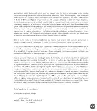 assim podem existir. Doctorovich afirma que “en algunos casos las técnicas antiguas se funden con las
nuevas tecnologías, generando soportes mixtos que podríamos llamar postmodernos”.8
Mas talvez seja
melhor dizer que a novidade (estou entendendo assim o termo “pós-moderno”) não esteja propriamente
na fusão de técnicas antigas e novas tecnologias. Na versão escrita que Chrétien de Troyes propôs da
Demanda do Graal, técnicas da oralidade e da escrita já se misturavam de modo indestrinçável. A novidade
talvez esteja sobretudo no modo como as enormes quantidades e a grande velocidade do meio eletrônico
geram artifícios e processos de significação que correm paralelamente aos significantes tradicionais (verbais,
icônicos, sonoros, imagéticos etc.) sem se confundir com eles e sem os esconder, mas permitindo o
mapeamento de espaços heterogêneos e multidimensionais de produção de sentidos. É justamente nesses
espaços que o verbal é lido também (e principalmente) através e dentro do eletrônico; em que o eletrônico
se manifesta dentro dos limites e das operações possíveis da matéria verbal.
Dito de outro modo, as literariedades (talvez seja mesmo mais sensato falar assim, no plural) que se
esboçam nestes tempos de ciberespaço eletrônico permitem retomar, como indica Jean Clément,
“...un courant littéraire très ancien (...) qui s’oppose à la conception classique fondée sur la certitude que le
texte est la juste traduction de la pensée ou à celle, romantique, d’une littérature considérée comme reflet
de la sensibilité. Ce courant, que l’on peut suivre depuis les Grands Rhétoriqueurs jusqu’à Paul Valéry, est
moins attaché aux textes qu’à leur processus d’engendrement...”9
Mas, se apenas se retomasse essa construção lúdica da literatura, não se faria nada além de repetir, com
alguma maquiagem de novidade técnica, obras e processos produtivos que datam de séculos. Em criações
como Les Litanies de La Vierge, de Jean Meschinot, ou Der XLI. Libes-Kuß, de Quirinus Kuhlmann, o espaço
de significantes da obra já se desdobrava e se multiplicava, expandindo ou explodindo os possíveis do texto.
E, no caso dessas obras, elas são análogas de alguma maneira à Máquina de Turing: há uma descrição da
situação inicial, isto é, a seqüência de significantes já impressos no papel; todos eles remetem a signos
pertencentes ao léxico de uma dada língua, isto é, são signos de natureza verbal; e o poema é introduzido
por um conjunto de instruções que permitem a produção de novos espaços de significantes. Nesse sentido,
não há diferença essencial com relação ao poema de E. M. de Melo e Castro apresentado a seguir, a não ser
o fato de o poeta propor alguns exemplos de funcionamento de sua máquina de Turing poética, fazendo
com que certo número de leitores prefira a estratégia de não explorar seu aspecto computacional e passar
diretamente para a montagem de significações restrita aos significantes propostos pelo autor.
Tudo Pode Ser Dito num Poema
1) propõe-se o seguinte modelo
em presença
acaso A é B de A (ou de B, ou de C etc.)
na ausência
63
miolo_livro_alckmar.qxd 10/9/2003 8:45 PM Page 63
 
