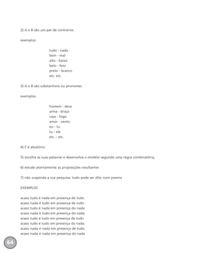 2) A e B são um par de contrários
exemplos:
tudo - nada
bem - mal
alto - baixo
belo - feio
preto - branco
etc. etc.
3) A e B são substantivos ou pronomes
exemplos:
homem - deus
arma - braço
casa - fogo
amor - vento
eu - tu
tu - ele
etc. - etc.
4) C é aleatório
5) escolha as suas palavras e desenvolva o modelo segundo uma regra combinatória,
6) estude atentamente as proposições resultantes
7) não suspenda a sua pesquisa: tudo pode ser dito num poema
EXEMPLOS
acaso tudo é nada em presença de tudo
acaso nada é tudo em presença de tudo
acaso tudo é nada em presença do nada
acaso nada é tudo em presença do nada
acaso tudo é tudo em presença de tudo
acaso tudo é tudo em presença do nada
acaso nada é nada em presença de tudo
acaso nada é nada em presença do nada
64
miolo_livro_alckmar.qxd 10/9/2003 8:45 PM Page 64
 