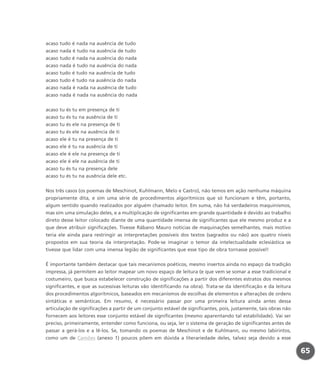 acaso tudo é nada na ausência de tudo
acaso nada é tudo na ausência de tudo
acaso tudo é nada na ausência do nada
acaso nada é tudo na ausência do nada
acaso tudo é tudo na ausência de tudo
acaso tudo é tudo na ausência do nada
acaso nada é nada na ausência de tudo
acaso nada é nada na ausência do nada
acaso tu és tu em presença de ti
acaso tu és tu na ausência de ti
acaso tu és ele na presença de ti
acaso tu és ele na ausência de ti
acaso ele é tu na presença de ti
acaso ele é tu na ausência de ti
acaso ele é ele na presença de ti
acaso ele é ele na ausência de ti
acaso tu és tu na presença dele
acaso tu és tu na ausência dele etc.
Nos três casos (os poemas de Meschinot, Kuhlmann, Melo e Castro), não temos em ação nenhuma máquina
propriamente dita, e sim uma série de procedimentos algorítmicos que só funcionam e têm, portanto,
algum sentido quando realizados por alguém chamado leitor. Em suma, não há verdadeiros maquinismos,
mas sim uma simulação deles, e a multiplicação de significantes em grande quantidade é devido ao trabalho
direto desse leitor colocado diante de uma quantidade imensa de significantes que ele mesmo produz e a
que deve atribuir significações. Tivesse Rábano Mauro notícias de maquinações semelhantes, mais motivo
teria ele ainda para restringir as interpretações possíveis dos textos (sagrados ou não) aos quatro níveis
propostos em sua teoria da interpretação. Pode-se imaginar o temor da intelectualidade eclesiástica se
tivesse que lidar com uma imensa legião de significantes que esse tipo de obra tornasse possível!
É importante também destacar que tais mecanismos poéticos, mesmo insertos ainda no espaço da tradição
impressa, já permitem ao leitor mapear um novo espaço de leitura (e que vem se somar a esse tradicional e
costumeiro, que busca estabelecer construção de significações a partir dos diferentes estratos dos mesmos
significantes, e que as sucessivas leituras vão identificando na obra). Trata-se da identificação e da leitura
dos procedimentos algorítmicos, baseados em mecanismos de escolhas de elementos e alterações de ordens
sintáticas e semânticas. Em resumo, é necessário passar por uma primeira leitura ainda antes dessa
articulação de significações a partir de um conjunto estável de significantes, pois, justamente, tais obras não
fornecem aos leitores esse conjunto estável de significantes (mesmo aparentando tal estabilidade). Vai ser
preciso, primeiramente, entender como funciona, ou seja, ler o sistema de geração de significantes antes de
passar a gerá-los e a lê-los. Se, tomando os poemas de Meschinot e de Kuhlmann, ou mesmo labirintos,
como um de Camões (anexo 1) poucos põem em dúvida a literariedade deles, talvez seja devido a esse
65
miolo_livro_alckmar.qxd 10/9/2003 8:45 PM Page 65
 