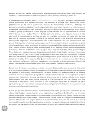 evidente estrato (diria melhor, forma) literário, essa aparente estabilidade dos significantes que leva, de
imediato, a formas reconhecíveis da tradição literária: versos, estrofes, metrificação, ritmo etc.
O caso de Raymond Queneau e seus Cent Milles Milliards de Poèmes representa um avanço importante não
apenas quantitativo, mas também qualitativo.10
Se mantemos a analogia com a Máquina de Turing,
podemos dizer que no caso de Queneau uma máquina foi materialmente construída, à diferença dos
poemas mencionados. A edição em papel dos poemas implica uma leitura impossível, se tentamos usar os
processos de manipulação da tradição impressa. Não conheço leitor que tenha conseguido algum sucesso
diante da grande quantidade de tirinhas de papel que se obstinam em não permitir nenhum controle
efetivo de suas mãos e dedos. O líder do Oulipo realmente construiu uma máquina mecânica (e não
eletrônica) de multiplicação de significantes que, nos resultados numéricos, vai muito além das que
Meschinot e Kuhlmann propuseram. Trata-se de um máquina mecânica, sim, mas cujas possibilidades e
efeitos podem ser próprios e mais extensamente lidos no meio eletrônico.11
Isso tudo acaba colocando uma
grande distância entre os leitores e qualquer aparência de literariedade tradicional, como se observa ainda
nos poemas. Daí vem, talvez, a resistência de muitos críticos (ainda hoje) em atribuir qualquer valor literário
a essa obra de Queneau: afinal de contas, a materialidade de sua máquina, direta e ostensivamente dada à
manipulação do leitor, praticamente afasta qualquer leitura pelo viés tradicional, isto é, que reconheça a
forma do soneto e faça as costumeiras divagações e deambulações de significados e sentidos. Todavia, esse
dispositivo do escritor francês não esconde um ponto importante: tanto quanto os maquinismos virtuais de
Meschinot e Kuhlmann, ele é também espaço e forma significante, parte inalienável de qualquer percurso
de leitura que se faça dentro e a partir dele. Queremos dizer com isso que nem as máquinas virtuais de uns,
nem a máquina real do outro podem ser vistas apenas como meio por onde transitam os significantes, ou
mesmo como agentes construtores de significantes, mas colocados na exterioridade do texto.
Os dois tipos de máquina tomam parte no texto, e também são submetidos a um processo de leitura, isto
é, de estratificação, de categorização, de mapeamento de ligações sintáticas e semânticas. Daí a necessidade
de entender os maquinismos como simulacros. Em outras palavras, não estamos diante de um processo
industrial em que o maquinismo que produziu o objeto coloca-se fora de sua utilização por qualquer
usuário. Esses maquinismos de gerar significantes seriam, para usar a mesma analogia, como objetos
industrializados que, para serem usados, teriam de se fazer acompanhar de toda a fábrica, com suas
instalações e maquinários. Então chegamos a uma constatação importante: as máquinas de gerar
significantes, quando inseridas num processo de leitura, obrigatoriamente deixam de ser maquinismos para
se tornarem simulacros de maquinismos.
É assim que, no meio eletrônico, se torna imperioso entender e aceitar que a máquina é simulacro; que ela
não gera significações, mas significantes, sendo ela própria um significante. Se não se leva isso em conta,
caímos num embuste, nessa mitologia contemporânea das tecnologias que nos é imposta como se técnicas,
ferramentas e processos fossem objetos à parte do mundo cultural. Como se o computador não fosse parte
especial, diferenciada, com funções distintas de outros elementos, mas parte do texto que se produz
durante as leituras. Por isso não se pode colocar a máquina numa esfera de espontaneidade e identificá-la
aos sujeitos que participam do processo de produção do texto. Não há subjetividade na máquina, por isso
66
miolo_livro_alckmar.qxd 10/9/2003 8:45 PM Page 66
 