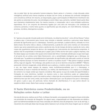 não se pode falar de duo pensante homem-máquina. Quem pensa é o homem, e toda discussão sobre
inteligência artificial seria menos simplista se levasse isso em conta, se deixasse de confundir inteligência
com consciência artificial. Em resumo, as maquinações, jogos e permutações em Meschinot e Kuhlmann não
são partes ou extensões do autor, mas estratégias a serem lidas e que, portanto, também fazem parte disso
que chamamos simplesmente texto. Da mesma maneira, o computador não é uma entidade autônoma,
espontânea. Ele é um conjunto de elementos ligados por uma série de instruções e de condições de
contorno; portanto, é tanto texto quanto os significantes que ele próprio, em nível diferente, manipula,
processa, reordena, desorganiza e produz.
* * *
Se “apenas uma grande intuição pode servir de bússola, nos desertos da alma”, como afirma Pessoa,12
talvez
a palavra seja o instrumento para invocar essa intuição e estender caminhos e percursos nesse deserto
povoado de significantes que é o ciberespaço. Tomemos, por exemplo, a palavra deriva, utilizada no início
deste ensaio. Ela tanto indica o desvio, o distanciamento, a perda de rumo como nomeia um instrumento
náutico que serve justamente para evitar a perda da rota. Se são tempos de deriva e perda de rumo, estes
nossos são igualmente tempos de deriva e de navegação por instrumentos de cibernáuticas empreitas. A
palavra não foi arquitetada e tramada para o papel, para a folha escrita nem para a página impressa, mas
fez desse espaço sua morada e sítio quase como tivesse sido feita e inventada adrede para ocupar esse lugar.
A tal ponto de um artista como Fabio Doctorovich, com a sensibilidade inteligente que o distingue, ter
afirmado que “la palabra es probablemente el generador de significados más adecuado cuando se trata de
página impresa (aunque no tanto teniendo en cuenta a la poesía visual)”.13
Mas parece tropeçar quando
afirma, logo em seguida: “Sin embargo, esto podría no ser así en el dominio virtual de la WWW”.14
Mesmo
parecendo otimismo exagerado, ainda defendo que a palavra, a matéria verbal, vai encontrando sua hora
e vez, seu lugar nesses espaços de espaços, nessa multidimensionalidade que é o ciberespaço, e
conformando aí locais e instantes de literatura, ou melhor, de ciberliteratura. E é o espaço e as condições
de contorno na criação verbal que importa considerar. Não apenas no que ela recebe de especificidades e
limitações do meio eletrônico; também na maneira como o meio eletrônico pode ser redesenhado,
retramado e retrabalhado a partir da matéria verbal. A descrição de uma possível ou pretensa literariedade
eletrônica terá que dar conta, então, das torções e distorções que o uso da palavra traz para o ciberespaço,
em geral, e para o que, em particular, temos chamado de ciberliteratura. É o que vamos discutir na
seqüência deste ensaio. Basta fazer avançar as páginas!
O Texto Eletrônico como Produtividade, ou as
Relações entre Autor e Leitor
Há coisa de dois anos, realizou-se em Paris, no Museu Carnavalet, uma exposição de imagens virtuais construídas
nos primórdios da invenção da fotografia. Em alguns casos, a espacialização em três dimensões era obtida a
partir da bidimensionalidade de duas fotos colocadas em distintos eixos de perspectiva. Com se dá até hoje, o
mecanismo de construção desse tipo de jogo óptico baseia-se num arranjo entre duas imagens que se colocam
67
miolo_livro_alckmar.qxd 10/9/2003 8:45 PM Page 67
 