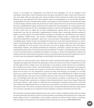 Trata-se, aí, de escolher um mapeamento, uma escrita de certa linguagem, em vez de mergulhar numa
improvável, interminável e mesmo impossível leitura da língua, colocando em relevo o texto como fenômeno e
não como objeto. Mas isso tudo pode estar ficando hermético demais. Examinemos melhor essas afirmações.
Esquecer que o texto segundo (como todo e qualquer texto) é já um palimpsesto e, no caso do meio eletrônico,
um palimpsesto concreto e imediato parece implicar uma fuga para a frente infindável, uma tentativa de chegar
ao todo da língua, fazendo avançar essa ilusão de que somos capazes de enunciar uma torá laica e eletrônica e
que teria a possibilidade de chegar ao término de um périplo não mais assimptótico. Em outras palavras, trata-
se da ilusão de que teríamos em nós a capacidade de produzir e, portanto, de apreender a totalidade da língua,
de tê-la à mão, como um objeto que se possui completamente, exposto inteiro ao olhar. É a ilusão que
compromete uma série de comentários exageradamente otimistas sobre a tecnologia eletrônica aplicada à
edição ou à escrita. Alguns, como Dierk Hoffmann, apregoam as vantagens do meio eletrônico, único capaz de
uma verdadeira “edição-rizoma”, que tornaria “imediatamente acessíveis todos os testemunhos textuais,
manuscritos, datiloscritos e impressões”, assim como “suas transcrições e interpretações”.18
Esse acesso imediato
à totalidade parece resultar mais de uma profissão de fé que de um ato de leitura (seja ela eletrônica ou não). E
mesmo as interpretações que o leitor pode associar a um elemento ou outro da obra, mesmo elas nunca estarão
todas à disposição de outros leitores, o que vale dizer que nunca se apaga a diferença entre informação e
interpretação. Ademais, uma grande quantidade de comentários, assumindo o estatuto de textos no mesmo
nível daquele primeiro texto, ao contrário do que afirma Hoffmann,19
é sempre o resultado de escolhas e recortes,
e não um encaminhamento à totalidade dos sentidos e da língua. E, ainda, esse alargamento constante dos
limites do texto lido, sendo sempre acrescido de outros e mais outros textos, esse pulular de significantes não nos
dá mais do que uma progressiva ilegibilidade (a hiperinflação informativa acima mencionada).
Assim, tomar um caminho oposto a esse “melhor dos mundos” advindo da tecnologia implica a escrita de uma
linguagem que elege certos caminhos de significação e não outros, perscruta os limites, as superfícies e os veios
do texto dado à leitura, indaga a ele o que ainda resta e o que pode ser inserto nele dos que o precederam.
Daí a utilidade de se tomar o texto como produtividade e não meramente como significação a ser proposta e
percorrida. Como já se percebia, por exemplo, nos poemas do cultismo barroco, o primeiro papel do leitor é
dotar-se de um texto a ler, não interpretá-lo: quando um poeta como Góngora, por exemplo, em um dado
poema usa a palavra neve em distintas situações, cumpre mapear essa multiplicação de imagens que pode
estar apontando para uma outra e única imagem (e que não é mais a neve), em vez de partir apressadamente
para a interpretação a/de cada caso. Trata-se, em outras palavras, de mapear a vizinhança de um estranho
atrator20
de significados, aproximar-se e afastar-se dele assimptoticamente, mais do que chegar diretamente
até ele para, depois, ir além. Reside aí a diferença entre tematização e produção textual, entre o texto lido
como referência e objetividade externa, e o texto visto como fenômeno, esse que se faz aparecer pela atenção
com que ele é lido.21
Em resumo, compete ao leitor dar traços e lineamentos da fisionomia que o texto assume
com sua leitura, operação que só é plausível se damos destaque à espessura fenomênica do texto lido.
Outro exemplo interessante dessas dinâmicas entre autor e leitor, ainda na tradição impressa, está num soneto
de autoria de Antônio de Oliveira, escritor do barroco brasileiro, da Academia dos Esquecidos. Para compor esse
poema, Oliveira buscou 14 decassílabos em Os Lusíadas, cuidando em dar-lhes coesão sintática e semântica,
além de chegar a um esquema de rimas tradicional dos sonetos barrocos (no caso, ABBAABBACDECDE).
69
miolo_livro_alckmar.qxd 10/9/2003 8:45 PM Page 69
 