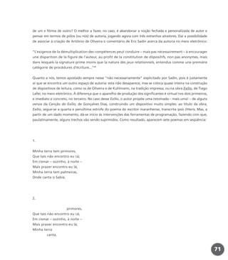 de um e fôrma de outro? O melhor a fazer, no caso, é abandonar a noção fechada e personalizada de autor e
pensar em termos de pólos (ou nós) de autoria, jogando agora com três estranhos atratores. Daí a possibilidade
de associar à criação de Antônio de Oliveira o comentário de Eric Sadin acerca da autoria no meio eletrônico:
“L’exigence de la démultiplication des compétences peut conduire – mais pas nécessairement – à encourager
une disparition de la figure de l’auteur, au profit de la constitution de dispositifs, non pas anonymes, mais
dans lesquels la signature prime moins que la nature des jeux relationnels, entendus comme une première
catégorie de procédures d’écriture...”22
Quanto a nós, temos apostado sempre nesse “não necessariamente” explicitado por Sadin, pois é justamente
aí que se encontra um outro espaço de autoria: esta não desaparece, mas se coloca quase inteira na construção
de dispositivos de leitura, como os de Oliveira e de Kuhlmann, na tradição impressa, ou na obra Exílio, de Tiago
Lafer, no meio eletrônico. À diferença que o aparelho de produção dos significantes é virtual nos dois primeiros,
e imediato e concreto, no terceiro. No caso desse Exílio, o autor propõe uma retomada – mais uma! – de alguns
versos da Canção do Exílio, de Gonçalves Dias, construindo um dispositivo muito simples: ao título da obra,
Exílio, segue-se a quarta e penúltima estrofe do poema do escritor maranhense, transcrita ipsis litteris. Mas, a
partir de um dado momento, dá-se início às intervenções das ferramentas de programação, fazendo com que,
paulatinamente, alguns trechos vão sendo suprimidos. Como resultado, aparecem sete poemas em seqüência:
1.
Minha terra tem primores,
Que tais não encontro eu cá;
Em cismar – sozinho, à noite –
Mais prazer encontro eu lá;
Minha terra tem palmeiras,
Onde canta o Sabiá.
2.
primores,
Que tais não encontro eu cá;
Em cismar – sozinho, à noite –
Mais prazer encontro eu lá;
Minha terra
canta.
71
miolo_livro_alckmar.qxd 10/9/2003 8:45 PM Page 71
 