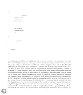 3.
primores,
não encontro eu cá;
– sozinho, à noite –
prazer encontro lá;
4.
não encontro eu
– sozinho, à noite –
lá;
5.
encontro eu
– sozinho –
6.
– sozinho –
7.
– –
Em princípio, parece não haver contradição alguma, em termos semânticos, entre os sete poemas. O que
chama a atenção é a rarefação das palavras, que vai aumentando pouco a pouco a intromissão progressiva
dos espaços vazios, o silenciamento paulatino do poema e atinge seu auge com os dois travessões
enfrentando-se, ameaçadores, numa mesma linha e metaforizando, mais visual que semanticamente, o lá e
o cá entre os quais oscila o poema todo de Gonçalves Dias, bem como suas paródias, pastiches ou
retomadas, na tradição impressa e, agora, nos meios eletrônicos. Assim, mesmo simplistamente, ainda que
não tenha feito maiores piruetas ou deslocamentos de significantes e significados, Lafer consegue nos dar
mais do mesmo, isto é, mais de Gonçalves Dias, mas em fôrmas outras, cada vez menores, até um poema
final que parece evocar apenas a autoria de Tiago Lafer. Ainda assim, podemos dizer que os poemas gerados
(de 2 a 7) não deixam de evocar as palavras ausentes nos espaços deixados vazios, ao menos para os leitores,
que sempre têm diante dos olhos a estrofe original inteira e recomposta. Usando a memória de curta
duração, podemos nos entregar ao exercício de preencher os vazios e recompor a originalidade (ou seria a
gonçalvidade?) perdida. Nesse caso, são dois processos autorais que se conjugam, mas em situação
hierarquizada:23
a preeminência cabe aos versos de Gonçalves Dias, claro!, e o que propõe Tiago Lafer é a
intromissão de uma zona sua de autoria na autoria primeira do poeta maranhense. No caso, ao leitor, não
72
miolo_livro_alckmar.qxd 10/9/2003 8:45 PM Page 72
 