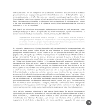 resta outra coisa a não ser acompanhar com os olhos essa interferência de autorias que se estabelece
progressivamente, até o apagamento aparentemente definitivo de uma – a de Gonçalves Dias – para a
entronização da outra – a de Lafer. Mas mesmo isso é provisório e precário, pois, logo de imediato, a estrofe
inteira do poeta maranhense ressurge e se impõe a nossos olhos, como que dizendo que a vitória, mesmo
fugaz, é sempre do escrito que subjaz no palimpsesto. Assim, o que se impõe de todo esse périplo é mesmo
o que pode ser chamado de conjunção de regiões de autoria, dinamicamente estabelecidas (mas nunca
estabilizadas) na tela do computador.
Com base no que foi discutido e apresentado, podemos concluir que de fato toda textualidade – como
construção de espaços de leitura e de significação, seja ela em meio impresso, seja em meio eletrônico – é
sempre hipertextualidade, à maneira como a entende, entre outros, Gérard Genette:
L’hypertextualité, à sa manière, relève du bricolage. (...) l’art de ‘faire du neuf avec du vieux’ a
l’avantage de produire des objets plus complexes et plus savoureux que les produits ‘faits express’:
une fonction nouvelle se superpose et s’enchevêtre à une structure ancienne, et la dissonance entre
ces deux éléments coprésents donne sa faveur à l’ensemble.24
E é justamente a esse conjunto, resultado da dissonância (e não da justaposição ou da mera adição), que
quisemos dar relevo quando falamos do jogo das duas fotografias, ou quando pensamos na ligação-
passagem de um texto eletrônico a outro. Saliente-se que essa passagem de um texto a outro, de uma
página a outra, não significa que tenhamos sempre o processo de hipertextualização instalado com toda a
pompa e circunstância. Para que isso ocorra, é preciso que o processo de autoria se desvista de sua
autoridade e associe ao autor, em definitivo, não uma pessoa empírica, mas uma função do texto. É o que
diz Philippe Bootz de suas Stances à Hélène: “...il ne s’agit pas d’un produit uniquement ‘orienté lecteur’,
de quelque chose ‘donné à la lecture’, mais d’un projet également ‘orienté auteur’, dans lequel l’acte de
lecture du lecteur, qui agit sur un leurre, participe à la représentation et fait, dans le point de vue de
l’auteur, partie de l’oeuvre”.25
Em certo sentido, parece se estabelecer entre as funções tradicionais de leitor
e autor26
a mesma interferência que havíamos observado entre as imagens que formavam a ilusão da
tridimensionalidade, ou ainda entre um texto e outro no espaço eletrônico. Não que esse permanente
processo de construção do texto seja uma responsabilidade compartilhada por ambos,27
mas parece indicar,
antes de tudo, uma nova acomodação entre eles (exigindo uma série de desdobramentos de seus espaços e
de suas temporalidades). A objetividade do hipertexto não se contenta de modo algum com campos
previamente demarcados com elementos definidos de antemão, atitude, aliás, que já encontrávamos em
toda boa literatura da era da imprensa. A incógnita, entretanto, é saber se esse critério ainda permite
estabelecer semelhante juízo de valor também para a produção artística realizada em meio digital. Creio
mesmo que tocamos aí em um dos pontos mais importantes para se pensar essas literariedades digitais.
Se na literatura impressa a estabilidade da base material da obra exigia dos autores interessados em
aprofundar o jogo literário uma série de astúcias para colocar em xeque as expectativas medianas do leitor,28
nessa ciberliteratura, a instabilidade da base material já coloca justamente como pressuposto essa
maleabilidade, essa indefinição fundadora. Aqui começa a se vislumbrar, talvez, a utilidade desse
mapeamento de interferências ou dissonâncias entre elementos distintos e agrupados dois a dois, como
73
miolo_livro_alckmar.qxd 10/9/2003 8:45 PM Page 73
 