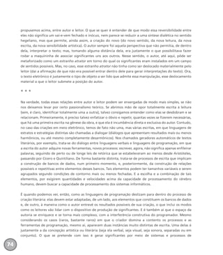 propusemos acima, entre autor e leitor. O que se quer é entender de que modo essa reversibilidade entre
eles não significa um vai-e-vem fechado e inócuo, nem parece se reduzir a uma síntese dialética no sentido
hegeliano, mas que permite, ainda assim, a criação do novo (do novo sentido, da nova leitura, da nova
escrita, da nova sensibilidade artística). O autor sempre foi aquela perspectiva que não permitia, de dentro
dela, interpretar o texto; mas, tomando alguma distância dela, era justamente o que possibilitava fazer
rodar a maquininha de associar significantes uns aos outros. Nesse sentido, o autor, até aqui, pôde ser
metaforizado como um estranho atrator em torno do qual os significantes eram instalados em um campo
de sentidos possíveis. Mas, no caso, esse estranho atrator não tinha como ser deslocado materialmente pelo
leitor (daí a afirmação de que não era possível entrar dentro dele para gerar interpretações do texto). Ora,
o texto eletrônico é justamente o tipo de objeto a ser lido que admite essa manipulação, esse deslocamento
material a que o leitor submete a posição do autor.
* * *
Na verdade, todas essas relações entre autor e leitor podem ser enxergadas de modo mais simples, se não
nos deixamos levar por certo passionalismo teórico. Se abrimos mão de opor totalmente escrita à leitura
(sem, é claro, identificar totalmente uma a outra), talvez consigamos entender como elas se desdobram e se
relacionam. Primeiramente, é preciso talvez enfatizar o óbvio e repetir, quantas vezes se fizerem necessárias,
que há uma primeira escrita na gênese da obra, e que ela é incumbência direta e exclusiva do autor. Contudo,
no caso das criações em meio eletrônico, temos de fato não uma, mas várias escritas, em que linguagens de
estratos e estratégias distintas são chamadas a dialogar (diálogos que apresentam resultados mais ou menos
harmônicos, ou até mesmo completamente desarmônicos). Nos chamados geradores automáticos de textos
literários, por exemplo, trata-se do diálogo entre linguagens verbais e linguagens de programação, em que
a escrita do autor adquire novas ferramentas, novos processos: escrever, agora, não significa apenas enfileirar
palavras, seguindo de perto ou de longe leis de retórica que se estabeleceram ao menos desde Aristóteles,
passando por Cícero e Quintiliano. De forma bastante distinta, trata-se de processos de escrita que implicam
a construção de bancos de dados, num primeiro momento, e, posteriormente, da construção de relações
possíveis e repetitivas entre elementos desses bancos. Tais elementos podem ter tamanhos variáveis e serem
agrupados segundo condições de contorno mais ou menos fechadas. E a escolha e a combinação de tais
elementos, por exigirem quantidades e velocidades acima da capacidade de processamento do cérebro
humano, devem buscar a capacidade de processamento dos sistemas informáticos.
É quando podemos ver, então, como as linguagens de programação deslizam para dentro do processo de
criação literária: elas devem estar adaptadas, de um lado, aos elementos que constituem os bancos de dados
e, de outro, à maneira como o autor entrevê os resultados possíveis de sua criação, o que inclui os modos
como os leitores vão lidar com o dispositivo de produção de significantes. E é também aí que o espaço da
autoria se enriquece e se torna mais complexo, com a interferência construtiva do programador. Mesmo
considerando os casos (raros, bastante raros) em que o criador domina a contento os processos e as
ferramentas de programação, mesmo aí, aparecem duas instâncias muito distintas de escrita. Uma delas é
justamente a da concepção artística ou literária (seja ela verbal, seja visual, seja sonora, separadas ou em
conjunto). O que se pretende com isso é gerar significantes por meio de sistemas e processos de
74
miolo_livro_alckmar.qxd 10/9/2003 8:45 PM Page 74
 