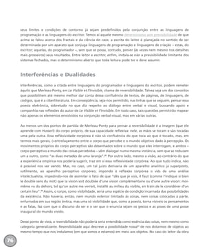 seus limites e condições de contorno já sejam predefinidos pela conjunção entre as linguagens de
programação e as linguagens do escritor. Temos aí aquele mesmo determinismo sem previsibilidade de que
acima se falou acerca dos fractais e da ciência do caos: a escrita do leitor é planejada no sentido de ser
determinada por um aparato que conjuga linguagens de programação e linguagens de criação – estas, do
escritor; aquelas, do programador –, sem que se possa, contudo, prever (às vezes nem mesmo nos detalhes
mais grosseiros) seus resultados. Entre leitor e escritor, enfim, instala-se não a previsibilidade limitante dos
sistemas fechados, mas o determinismo aberto que toda leitura pode ter e deve assumir.
Interferências e Dualidades
Interferências, como a citada entre linguagens do programador e linguagens do escritor, podem remeter
àquilo que Merleau-Ponty, em Le Visible et l’Invisible, chama de reversibilidade. Talvez seja um dos conceitos
que possibilitem até mesmo melhor dar conta dessa confluência de textos, de páginas, de linguagens, de
códigos, que é a ciberliteratura. Em conseqüência, seja-nos permitido, nas linhas que se seguem, pensar essa
poesia eletrônica, sobretudo no que diz respeito ao diálogo entre verbal e visual, buscando apoio e
companhia nas reflexões do autor de Le Visible et l’Invisible. Em todo caso, tais questões permitirão mapear
não apenas os elementos envolvidos na conjunção verbal-visual, mas em várias outras.
Ao menos um dos pontos de partida de Merleau-Ponty para pensar a reversibilidade é a imagem (que ele
aprende com Husserl) do corpo próprio, de sua capacidade reflexiva: nele, as mãos se tocam e são tocadas
uma pela outra. Essa reflexividade corpórea é não só confluência do que toca ao que é tocado, mas, em
termos mais gerais, o entrelaçamento entre o corpo que percebe e o mundo objetivo dado à percepção. Os
movimentos próprios do corpo perceptivo são desenhados sobre o mundo que eles interrogam, e ambos –
corpo perceptivo e mundo das coisas percebidas – vêm dialogar numa mesma instância, sem que se reduzam
um a outro, como “as duas metades de uma laranja”.29
Por outro lado, mesmo a visão, ao contrário do que
a experiência empírica nos poderia sugerir, traz em si essa reflexividade corpórea. Ao que tudo indica, não
é possível nos ver vendo. Mas, no caso, um tal juízo derivaria de um aparelho analítico já superposto,
sutilmente, ao aparelho perceptivo corpóreo, impondo à reflexão corpórea o viés de uma análise
intelectualista, impedindo-nos de assimilar o fato de que “dès que je vois, il faut (comme l’indique si bien
le double sens du mot) que la vision soit doublée d’une vision complémentaire ou d’une autre vision: moi-
même vu du dehors, tel qu’un autre me verrait, installé au milieu du visible, en train de le considérer d’un
certain lieu”.30
Assim, o corpo, como visibilidade, seria uma espécie de condição incarnada das possibilidades
da existência. Não haveria, então, nem mundo exterior limitado às coisas, nem coisas colocadas à parte,
enfurnadas em sua região ôntica, mas uma só visibilidade que, como a poesia, torna visíveis os pensamentos
e as falas, faz com que o discurso do ser e o ser que o enuncia sejam os gestos e as poses de uma posse
inaugural do mundo vivido.
Desse ponto de vista, a reversibilidade não poderia seria entendida como essência das coisas, nem mesmo como
categoria generalizante. Reversibilidade aqui descreve a possibilidade nossa31
de nos dotarmos de objetos ao
mesmo tempo que nos instalamos (em que somos e estamos) em meio aos objetos. No caso do leitor da obra
76
miolo_livro_alckmar.qxd 10/9/2003 8:45 PM Page 76
 