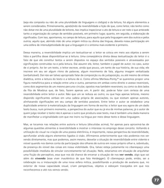 (seja ela composta ou não de uma pluralidade de linguagens e códigos) e da leitura, há alguns elementos a
serem considerados. Primeiramente, apre(e)ndo da reversibilidade a lição de que, como leitor, não tenho como
não dotar-me de uma pluralidade de leitores. Isso implica inspecionar o ato de leitura e ver nele o que antecede
tanto a organização do campo de sentidos possíveis, em primeiro lugar, quanto, em seguida, a elaboração de
significados. Com isso, apontamos, no campo de leitura, para aquilo que pela linguagem vem dos outros e pelos
outros; aquilo que, abrindo mão de uma origem mítica ou divina das línguas, desvela nossa participação em
uma esfera de intersubjetividade de que a linguagem é o sintoma mais evidente e primeiro.
Dessa maneira, a reversibilidade implica um textualizar-se: o leitor se coloca em meio aos objetos a serem
lidos e partilha desse disponibilizar-se à leitura. Uma conseqüência direta dessa textualização do leitor é o
fato de que ele constitui textos a serem dispostos no espaço dos sentidos possíveis e atravessados por
significações construídas na e pela leitura. Daí assumir ele, leitor, também o papel de autor; no caso, autor
de si próprio. Ao ler um texto, o leitor escreve, ainda que pouco, um tanto de sua história, de sua vida; ele
inscreve em seu ser algum ritmo de palavras, algum movimento de fala, alguma imagem verbalizada
(verbalizável). Daí não ser talvez apropriado falar de composição ou de justaposição, ou até mesmo de síntese
dialética, entre a leitura do texto e a leitura de si. Como afirma Merleau-Ponty,32
se queremos propor uma
figura metafórica para a relação entre uma e outra, pensemos em ambas como direito e avesso reversíveis,
como dois segmentos de um mesmo percurso circular, opostos mas também reversíveis; ou como os dois lados
da fita de Moebius que, de fato, fazem apenas um. A partir daí, pode-se falar com certeza de uma
reversibilidade entre leitor e autor. Não que um se reduza ao outro; ou que haja apenas leitores, mesmo
dispondo significantes verbais em uma cadeia própria de associações; ou que existam apenas autores,
alinhavando significações em seu campo de sentidos possíveis. Entre leitor e autor se estabelece uma
duplicidade anterior à materialização da linguagem em forma de escrita: o leitor que sou agora de um dado
texto busca, num primeiro momento, a perspectiva do autor que eu já era de minhas palavras; já o autor de
quem julgo receber o texto não é apenas o outro que produziu esse texto, mas é também uma dada maneira
de manifestar a originalidade com que me insiro na língua por meio desse texto e dessa linguagem.
Mas, se tocamos nas relações entre autoria e leitura (discutidas acima), foi apenas para aproximá-las de
algumas questões atinentes à reversibilidade e mostrar o interesse no emprego desse conceito. Voltando à
utilização do visual na criação de uma poesia eletrônica, é importante, nessa perspectiva da reversibilidade,
aprofundar ainda alguns elementos ligados à visão. Afirmamos anteriormente que não podemos nos ver
vendo diretamente, mas que podemos, assim mesmo, desvelar a situação de reversibilidade entre vidente e
visível quando nos damos conta da participação dos olhares de outros em nosso próprio olhar e, sobretudo,
da presença do visível das coisas em nossa visibilidade. Ora, talvez esteja justamente no ciberespaço uma
possibilidade imediata de simular concretamente tal situação. Nele, estaríamos em situação de arquitetar
uma ficção do perceptivo, essa que nos dá chance de encenar a situação de nos ver vendo, algo que vai
além do vivendo (esse viver inautêntico de que fala Heidegger). O ciberespaço pode, então, ser a
celebração ou a instauração de uma nova esfera mítica, possibilitando a produção de avatares que, no
exterior de nossa capacidade visual, criam perspectivas, objetos e esboçam tracejados em que nos
reconhecemos e até nos vemos vendo.
77
miolo_livro_alckmar.qxd 10/9/2003 8:45 PM Page 77
 