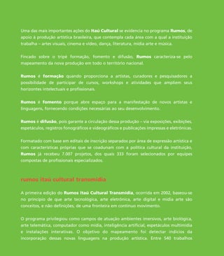 Uma das mais importantes ações do Itaú Cultural se evidencia no programa Rumos, de
apoio à produção artística brasileira, que contempla cada área com a qual a instituição
trabalha – artes visuais, cinema e vídeo, dança, literatura, mídia arte e música.
Fincado sobre o tripé formação, fomento e difusão, Rumos caracteriza-se pelo
mapeamento da nova produção em todo o território nacional.
Rumos é formação quando proporciona a artistas, curadores e pesquisadores a
possibilidade de participar de cursos, workshops e atividades que ampliem seus
horizontes intelectuais e profissionais.
Rumos é fomento porque abre espaço para a manifestação de novos artistas e
linguagens, fornecendo condições necessárias ao seu desenvolvimento.
Rumos é difusão, pois garante a circulação dessa produção – via exposições, exibições,
espetáculos, registros fonográficos e videográficos e publicações impressas e eletrônicas.
Formatado com base em editais de inscrição separados por área de expressão artística e
com características próprias que se coadunam com a política cultural da instituição,
Rumos já recebeu 7.007 projetos, dos quais 333 foram selecionados por equipes
compostas de profissionais especializados.
rumos itaú cultural transmídia
A primeira edição do Rumos Itaú Cultural Transmídia, ocorrida em 2002, baseou-se
no princípio de que arte tecnológica, arte eletrônica, arte digital e mídia arte são
conceitos, e não definições, de uma fronteira em contínuo movimento.
O programa privilegiou como campos de atuação ambientes imersivos, arte biológica,
arte telemática, computador como mídia, inteligência artificial, espetáculos multimídia
e instalações interativas. O objetivo do mapeamento foi detectar indícios da
incorporação dessas novas linguagens na produção artística. Entre 540 trabalhos
miolo_livro_alckmar.qxd 10/9/2003 8:45 PM Page 6
 