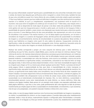 Daí que essa reflexividade corpórea33
aponta para a possibilidade de uma comunhão motivada entre visual
e verbal, do mesmo tipo daquela que verificamos entre o tangível e o visível. Entre estes, também há mais
do que uma coincidência causal; há o liame efetivo de uma unidade construída no/pelo sujeito perceptivo:
“Il faut nous habituer à penser que tout visible est taillé dans le tangible, tout être tactile promis en quelque
manière à la visibilité, et qu’il y a empiétement, enjambement, non seulement entre le touché et le
touchant, mais aussi entre le tangible et le visible qui est incrusté en lui”.34
Além disso, essa relação entre o
tocar e o ver não se desprende de modo algum do pensar e do dizer, todos eles podendo ser entendidos
como gestos com que nos inauguramos para o mundo e, pelos quais, um mundo se nos inaugura. Então a
possibilidade de associar também a esses visíveis uma disposição que resvala tanto para a diacronia quanto
para a sincronia. É como Merleau-Ponty diz das cores percebidas: elas representam um certo nó na trama
do simultâneo e do sucessivo.35
Da mesma maneira, é um nó dessa espécie que buscamos, um nó entre o
simultâneo da imagem e o sucessivo da linguagem verbal, abrindo pontos de sucessividade no simultâneo
da imagem e, concomitantemente, brechas de simultaneidade no sucessivo das palavras. Nesse sentido, é
preciso que habitemos as imagens como quem lê uma cadeia de palavras, inaugurando correntes de
significantes e redes de sentidos, flexionando e conjugando cores, formas, aparências, buscando acima da
disposição física ou óptica das imagens um estado de dicionário e uma disposição sintática.
Realizar tais tarefas corresponde a propor um novo conjunto de retóricas para o texto eletrônico, à
semelhança do que foi feito, durante a Idade Média, para a escrita com base em retóricas clássicas.36
Essas
retóricas do escrito e do impresso desenvolveram elementos e processos que já materializavam, em instâncias
distintas, a sucessividade e a simultaneidade. De fato, não há dificuldades maiores para entender questão
bastante evidente: à sucessividade sem volta dos fonemas, como ocorria na oralidade, a técnica da escrita
fixou como simultâneos os significantes verbais, concretamente, colocando-os nas mãos do leitor ao longo
das páginas todas. A obra inteira já estava disponível desde o início e não havia necessidade de esperar nada
ou ninguém para chegar ao fim ou mesmo para atingir qualquer ponto dela.37
Porém, o processo de leitura38
ainda pagava tributo à seqüencialidade da fala, quer dizer, à impossibilidade de o leitor manipular os
significantes todos, seja pelos limites de seu campo visual, seja por sua reduzida capacidade de memória. Em
resumo, os significantes eram dados todos como simultâneos, mas os limites físicos do leitor impediam que
fossem tratados e tornassem disponíveis à leitura simultaneamente. Dessa maneira, a divisão em páginas, em
tamanhos que também não ultrapassaram nunca os limites do campo visual, acabou materializando uma
sucessividade na já materializada simultaneidade do impresso. Ora, no meio eletrônico, sucessividade e
simultaneidade parecem nunca estar materializadas de modo distinto, ou mesmo definitivo. Entre elas,
instala-se uma ligação imediata. Basta pensar em um exemplo muito simples: uma expressão sublinhada numa
dada página eletrônica, e que leva a uma outra, pode perfeitamente abrir esta segunda ao lado da primeira,
transformando por simples opção do leitor a sucessividade em simultaneidade, concretamente, o que caracteriza,
mais do que uma justaposição, uma possível conjunção imediata e direta entre uma e outra.
Cabe, então, no caso do espaço digital, examinar como funciona essa reversibilidade nas imagens e nas palavras,
ou melhor, na possibilidade de construir um duo imagem-palavra. O sentido deste pode estar imediatamente
apontado, desde o início da leitura, materialmente exposto e configurado pelas interatividades e comandos
associados a ele. O nó (ligação ou link) que remete concretamente a outros nós, estabelecendo sucessividades
78
miolo_livro_alckmar.qxd 10/9/2003 8:45 PM Page 78
 