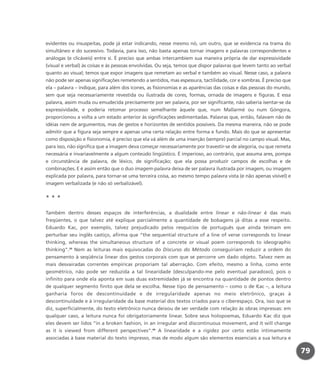 evidentes ou insuspeitas, pode já estar indicando, nesse mesmo nó, um outro, que se evidencia na trama do
simultâneo e do sucessivo. Todavia, para isso, não basta apenas tornar imagens e palavras correspondentes e
análogas (e clicáveis) entre si. É preciso que ambas intercambiem sua maneira própria de dar expressividade
(visual e verbal) às coisas e às pessoas envolvidas. Ou seja, temos que dispor palavras que levem tanto ao verbal
quanto ao visual; temos que expor imagens que remetam ao verbal e também ao visual. Nesse caso, a palavra
não pode ser apenas significações remetendo a sentidos, mas espessura, tactilidade, cor e sombras. É preciso que
ela – palavra – indique, para além dos ícones, as fisionomias e as aparências das coisas e das pessoas do mundo,
sem que seja necessariamente revestida ou ilustrada de cores, formas, ornada de imagens e figuras. E essa
palavra, assim muda ou emudecida precisamente por ser palavra, por ser significante, não saberia isentar-se da
expressividade, e poderia retomar processo semelhante àquele que, num Mallarmé ou num Góngora,
proporcionou a volta a um estado anterior às significações sedimentadas. Palavras que, então, falavam não de
idéias nem de argumentos, mas de gestos e horizontes de sentidos possíveis. Da mesma maneira, não se pode
admitir que a figura seja sempre e apenas uma certa relação entre forma e fundo. Mais do que se apresentar
como disposição e fisionomia, é preciso que ela vá além de uma inserção (sempre) parcial no campo visual. Mas,
para isso, não significa que a imagem deva começar necessariamente por travestir-se de alegoria, ou que remeta
necessária e invariavelmente a algum conteúdo lingüístico. É imperioso, ao contrário, que assuma ares, pompa
e circunstância de palavra, de léxico, de significação; que ela possa produzir campos de escolhas e de
combinações. E é assim então que o duo imagem-palavra deixa de ser palavra ilustrada por imagem, ou imagem
explicada por palavra, para tornar-se uma terceira coisa, ao mesmo tempo palavra vista (e não apenas visível) e
imagem verbalizada (e não só verbalizável).
* * *
Também dentro desses espaços de interferências, a dualidade entre linear e não-linear é das mais
freqüentes, o que talvez até explique parcialmente a quantidade de bobagens já ditas a esse respeito.
Eduardo Kac, por exemplo, talvez prejudicado pelos resquícios de português que ainda teimam em
perturbar seu inglês castiço, afirma que “the sequential structure of a line of verse corresponds to linear
thinking, whereas the simultaneous structure of a concrete or visual poem corresponds to ideographic
thinking”.39
Nem as leituras mais equivocadas do Discurso do Método conseguiriam reduzir a ordem do
pensamento à seqüência linear dos gestos corporais com que se percorre um dado objeto. Talvez nem as
mais desvairadas correntes empíricas proporiam tal aberração. Com efeito, mesmo a linha, como ente
geométrico, não pode ser reduzida a tal linearidade (desculpando-me pelo eventual paradoxo), pois o
infinito para onde ela aponta em suas duas extremidades já se encontra na quantidade de pontos dentro
de qualquer segmento finito que dela se escolha. Nesse tipo de pensamento – como o de Kac –, a leitura
ganharia foros de descontinuidade e de irregularidade apenas no meio eletrônico, graças à
descontinuidade e à irregularidade da base material dos textos criados para o ciberespaço. Ora, isso que se
diz, superficialmente, do texto eletrônico nunca deixou de ser verdade com relação às obras impressas: em
qualquer caso, a leitura nunca foi obrigatoriamente linear. Sobre seus holopoemas, Eduardo Kac diz que
eles devem ser lidos “in a broken fashion, in an irregular and discontinuous movement, and it will change
as it is viewed from different perspectives”.40
A linearidade e a rigidez por certo estão intimamente
associadas à base material do texto impresso, mas de modo algum são elementos essenciais a sua leitura e
79
miolo_livro_alckmar.qxd 10/9/2003 8:45 PM Page 79
 