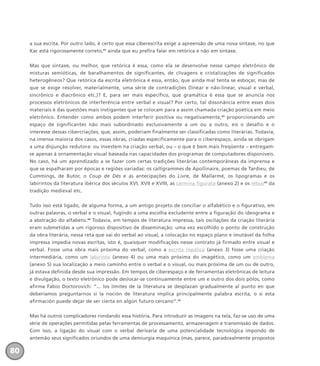 a sua escrita. Por outro lado, é certo que essa ciberescrita exige a apreensão de uma nova sintaxe, no que
Kac está rigorosamente correto,41
ainda que eu prefira falar em retórica e não em sintaxe.
Mas que sintaxe, ou melhor, que retórica é essa, como ela se desenvolve nesse campo eletrônico de
misturas semióticas, de baralhamentos de significantes, de clivagens e cristalizações de significados
heterogêneos? Que retórica da escrita eletrônica é essa, então, que ainda mal tenta se esboçar, mas de
que se exige resolver, materialmente, uma série de contradições (linear e não-linear, visual e verbal,
sincrônico e diacrônico etc.)? E, para ser mais específico, que gramática é essa que se anuncia nos
processos eletrônicos de interferência entre verbal e visual? Por certo, tal dissonância entre esses dois
materiais é das questões mais instigantes que se colocam para a assim chamada criação poética em meio
eletrônico. Entender como ambos podem interferir positiva ou negativamente,42
proporcionando um
espaço de significantes não mais subordinado exclusivamente a um ou a outro, eis o desafio e o
interesse dessas cibercriações, que, assim, poderiam finalmente ser classificadas como literárias. Todavia,
na imensa maioria dos casos, essas obras, criadas especificamente para o ciberespaço, ainda se obrigam
a uma disjunção redutora: ou investem na criação verbal, ou – o que é bem mais freqüente – entregam-
se apenas à ornamentação visual baseada nas capacidades dos programas de computadores disponíveis.
No caso, há um aprendizado a se fazer com certas tradições literárias contemporâneas da imprensa e
que se espalharam por épocas e regiões variadas: os calligrammes de Apollinaire, poemas de Tardieu, de
Cummings, de Butor, o Coup de Dés e as antecipações do Livre, de Mallarmé, os lipogramas e os
labirintos da literatura ibérica dos séculos XVI, XVII e XVIII, as carmina figurata (anexo 2) e os rébus43
da
tradição medieval etc.
Tudo isso está ligado, de alguma forma, a um antigo projeto de conciliar o alfabético e o figurativo, em
outras palavras, o verbal e o visual, fugindo a uma escolha excludente entre a figuração do ideograma e
a abstração do alfabeto.44
Todavia, em tempos de literatura impressa, tais oscilações da criação literária
eram submetidas a um rigoroso dispositivo de disseminação: uma vez escolhido o ponto de construção
da obra literária, nessa reta que vai do verbal ao visual, a colocação no espaço plano e imutável da folha
impressa impedia novas escritas, isto é, quaisquer modificações nesse contrato já firmado entre visual e
verbal. Fosse uma obra mais próxima do verbal, como a escrita ropálica (anexo 3) fosse uma criação
intermediária, como um labirinto (anexo 4) ou uma mais próxima do imagético, como um emblema
(anexo 5) sua localização a meio caminho entre o verbal e o visual, ou mais próxima de um ou de outro,
já estava definida desde sua impressão. Em tempos de ciberespaço e de ferramentas eletrônicas de leitura
e divulgação, o texto eletrônico pode deslocar-se continuamente entre um e outro dos dois pólos, como
afirma Fabio Doctorovich: “... los límites de la literatura se desplazan gradualmente al punto en que
deberíamos preguntarnos si la noción de literatura implica principalmente palabra escrita, o si esta
afirmación puede dejar de ser cierta en algún futuro cercano”.45
Mas há outros complicadores rondando essa história. Para introduzir as imagens na tela, faz-se uso de uma
série de operações permitidas pelas ferramentas de processamento, armazenagem e transmissão de dados.
Com isso, a ligação do visual com o verbal derivaria de uma potencialidade tecnológica impondo de
antemão seus significados oriundos de uma demiurgia maquínica (mas, parece, paradoxalmente propostos
80
miolo_livro_alckmar.qxd 10/9/2003 8:45 PM Page 80
 