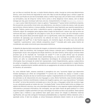 por um Deus ex machina). No caso, a criação literária deveria, então, insurgir-se contra esse determinismo
técnico, como única forma de resguardar-se como arte. Não se trata de advogar para o artista o papel do
Prometeu sacrificado em prol da humanidade; talvez a melhor figura seja a de um Sísifo muito contente de
sua brincadeira, essa de empurrar rochas morro acima e vê-las despencar morro abaixo, sem se deixar
esmagar por elas, para recomeçar tudo mais uma vez, incessantemente. A criação Abyssmo (Asz, módulo H-
An), que o autor, Fabio Doctorovich, insere no gênero “hiperpoesia”,46
parece tentar semelhante empreita.
Ela nos permite uma escolha inicial entre uma advertencia, uma teoría e la obra ela mesma, tudo isso para
que entremos, leitores ladinos e crianças sabidas, diretamente nesse hipertexto que espreita expectativas e
páginas. Todavia, parece que tanto a advertência quanto a abordagem teórica não se desprendem em
momento algum da navegação pelas páginas dessa criação de Doctorovich: mesmo que não se entre em
nenhuma das duas, a passagem de uma página a outra, de um evento a outro, de uma interação a outra
não abre mão jamais dessa precavida ligação com os significantes, todos eles submetidos a um exaustivo
inventário de operações que encontramos nos editores de texto ou de HTML, nos manuais de auto-
aprendizagem de Java® etc. E não ficamos seguros, em momento algum, de aceitar que uma pretensa
“repetitión ‘cuasimecánica’ como método compositivo visual”,47
invocada pelo autor, possa mesmo ser
considerada uma saída convincente para essa poesia eletrônica.
A despeito de algumas belas associações de imagens, os elementos verbais empregados por Doctorovich são
pobres e, dada sua estreiteza, não conseguem senão chamar a atenção para a utilização competente da
programação visual e dos programas de edição eletrônica. De toda maneira, temos alguns sintomas desse
processo que já foi chamado de “iconização do verbal”.48
E nem se pode afirmar que tal processo
testemunhe uma alteração nos referenciais epistemológicos, ou uma mudança nos padrões culturais, ou
mesmo um salto na complexidade dos dispositivos tecnológicos de armazenamento e circulação de
informações. Essa iconização do verbal tem representado, muito freqüentemente, apenas a subserviência
do verbal ao imagético, implicando um empobrecimento gritante no que supostamente é criação literária
ou poética, empobrecimento também advindo de um apagamento do verbal em detrimento do interativo,
do iterativo, do automático.
Se, como defende Sadin, estamos assistindo à emergência de uma “economia digital que desenvolve
tensões tipológicas por efeito de contigüidade”,49
é preciso dar a devida voz, espaço e ocasião a essas
contigüidades, sob pena de elas se transformarem rápida e inapelavelmente em formas já bem conhecidas
de submissão ou de reducionismo de uma linguagem a outra. Muito facilmente, essas tensões tipológicas
podem buscar o lenitivo reconfortante e redutor do imagético apenas, com o que essa pretensa “iconização
do verbal” se torna tão-somente iconização pura e dura. No caso, a linguagem verbal não encontra lugar
ou vez, sobretudo quando se instala não uma “circulação fluida” (como afirma Sadin) entre os códigos e os
objetos de diferente natureza, mas uma celeridade desenfreada ou uma vagareza regida totalmente pelos
instrumentos e processos informáticos. No contrapelo, isso que Sadin chama de gesto poético50
é o único
capaz de quebrar a rigidez autoritária com que a tecnologia nos mostra sua face e seus poderes. Talvez apenas
o poético seja a instância a que podemos fazer apelo para colocar em rotação os diferentes materiais
significantes, sem que eles carreguem hierarquias preestabelecidas ou imponham efeitos redutores como o
apontado acima. A bem da verdade, as únicas hierarquias admissíveis devem mesmo ser as do poético,
81
miolo_livro_alckmar.qxd 10/9/2003 8:45 PM Page 81
 