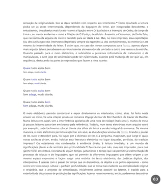 sensação de originalidade. Isso se dava também com respeito aos intertextos.54
Como resultado a leitura
podia ser às vezes interrompida, dependendo da bagagem do leitor, por inesperadas descobertas e
entusiasmos, descobertas mais fáceis – como a ligação entre Os Lusíadas e a Invenção de Orfeu, de Jorge de
Lima –, ou menos evidentes – como a filiação de O Cortiço, de Aluízio Azevedo, a L’Assomoir, de Émile Zola,
que necessitou da argúcia de mestre Candido para ser dada à luz. Mas, no meio impresso, essa explicitação
(ou des-sutilização) dos intertextos dependeu sempre da experiência, dos conhecimentos, da memória e até
mesmo da inventividade do leitor. É assim que, no caso dos versos compostos para Ponto, apenas alguns
mais argutos talvez percebessem as rimas toantes atravessadas de um lado a outro dos versos e da estrofe.
Quando passado para o meio eletrônico, e submetido a processos informáticos de tratamento e de
manipulação, o sutil jogo de sonoridades pôde ser evidenciado, exposto pela mudança de cor que vai, em
seqüência, destacando os pares de expressões que fazem a rima toante:
Quase tudo acaba bem
Sem adaga, mudo alarde,
Quase tudo acaba bem
Sem adaga, mudo alarde,
Quase tudo acaba bem
Sem adaga, mudo alarde,
Quase tudo acaba bem
Sem adaga, mudo alarde,
O meio eletrônico permite concretizar e expor diretamente os intertextos, como, aliás, foi feito neste
ensaio: ao início, há uma citação velada ao romance Voyage Autour de Ma Chambre, de Xavier de Maistre.
Numa leitura em papel, sem a interferência apelativa de uma nota de rodapé (mais uma!), muitos de meus
já poucos leitores passariam em branco pela referência. Todavia, num texto eletrônico, num arquivo word
por exemplo, pude facilmente colocar diante dos olhos do leitor a versão integral do romance. Da mesma
maneira, o meio eletrônico permitiu explicitar, em azul, as elucubrações sonoras de Ponto, tirando o prazer
de ler, ouvir e descobrir para, no lugar, pôr a diversão de ver. E a pergunta, inapelável, que surge é: quais
novas sutilezas viriam, então, habitar essa literatura eletrônica no lugar daquelas, perdidas, da tradição
impressa? Ou estaríamos nós condenados à evidência direta, à leitura imediata, a um mundo de
significações planas e de sentidos sem profundidade?! Parece-me que não, mas essa impressão, para que
ganhe foros de certeza, necessita de algum tempo, justamente o tempo que vai permitir a sedimentação de
processos de criação e de linguagens, que vai permitir às diferentes linguagens que dêem origem a um
mesmo espaço expressivo e façam surgir uma retórica do texto eletrônico, das poéticas digitais, dos
ciberpoemas. É apenas com o passar do tempo que os dispositivos, os objetos e os gestos expressivos – como
ocorre em todo espaço cultural – ganham profundidade, que se torna mais evidente sua complexidade original
e originária, que o processo de simbolização, inicialmente apenas possível ou latente, é trazido para a
exterioridade do processo de produção das significações. Apenas nesse momento, então, poderemos descortinar
83
miolo_livro_alckmar.qxd 10/9/2003 8:45 PM Page 83
 