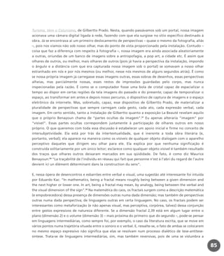Turismo, Vem o Colunismo, de Gilbertto Prado. Nesta, quando passávamos sob um portal, nossa imagem
acionava uma câmara digital ligada à rede, fazendo com que ela surgisse no sítio específico destinado à
obra. Já se encontrava aí um primeiro deslocamento de perspectivas – quase o mesmo da fotografia, aliás
–, pois nos víamos não sob nosso olhar, mas do ponto de vista proporcionado pela instalação. Contudo –
coisa que faz a diferença com respeito à fotografia –, nossa imagem era ainda associada aleatoriamente
a outras, oriundas de um banco de imagens sobre a antropofagia, a pop art, a cidade etc. É assim que
olhares de outros, ou melhor, mais olhares de outros (pois já havia a perspectiva da instalação, impondo
o ângulo e a distância com que era capturada nossa imagem sob o portal) se somavam a nosso olhar
estranhado em nós e por nós mesmos (ou melhor, nesse nós mesmos de alguns segundos atrás). É como
se nossa própria imagem já carregasse essas imagens outras, essas sobras de desenhos, essas perspectivas
alheias, mas parcialmente nossas, esses restos de impressões guardadas pelo corpo, mas nunca
inspecionadas pela razão. É como se o computador fosse uma bola de cristal capaz de espacializar o
tempo ao dispor em certas regiões da tela imagens do passado e do presente; capaz de temporalizar o
espaço, ao transformar em antes e depois nosso percurso, o dispositivo de captura de imagens e o espaço
eletrônico da internete. Mas, sobretudo, capaz, esse dispositivo de Gilbertto Prado, de materializar a
pluralidade de perspectivas que sempre carregam cada gesto, cada ato, cada expressão verbal, cada
imagem. Em certo sentido, tanto a instalação de Gilbertto quanto a exposição La Beauté revelam aquilo
que o próprio Benayoun chama de “partes ocultas da imagem”.57
Eu apenas alteraria “imagem” por
“visível”. Essas partes ocultas correspondem justamente à participação de olhares outros em nosso
próprio. O que queremos com toda essa discussão é estabelecer um apoio inicial e firme no conceito de
intersubjetividade. Ela está por trás da intertextualidade, que é inerente a toda obra literária (e,
portanto, verbal); ela aparece na maneira como os visíveis de qualquer objeto dialogam com o aparelho
perceptivo daqueles que dirigem seu olhar para ele. Ela explica por que nenhuma significação é
construída solitariamente por um único leitor; esclarece como qualquer objeto visível é também resultado
dos traços que olhares outros deixaram marcados em sua qüididade. De fato, é como diz Maurice
Benayoun:58
“La traçabilité de l’individu en réseau qui fait que personne n’est à l’abri du regard de l’autre
devient ici un élément déterminant dans la construction du sens”.
E, nessa ópera de desencontros e esbarrões entre verbal e visual, uma sugestão até interessante foi intuída
por Eduardo Kac: “In mathematics, being a fractal means roughly being between a given dimension and
the next higher or lower one. In art, being a fractal may mean, by analogy, being between the verbal and
the visual dimension of the sign”.59
Na matemática do caos, os fractais surgem como a descrição matemática
(e empobrecedora) dessa presença de dimensões outras numa dada dimensão; mas também de perspectivas
outras numa dada perspectiva; de linguagens outras em certa linguagem. No caso, os fractais podem ser
interessantes como metaforização (e não apenas visual, mas perceptiva, corpórea, talvez) dessa conjunção
entre gestos expressivos de natureza diferente. Se a dimensão fractal 2,39 está em algum lugar entre o
plano (dimensão 2) e o volume (dimensão 3) – mais próxima do primeiro que do segundo –, pode-se pensar
em linguagens intermediárias, como sempre foi, por exemplo, o caso da literatura escrita, que se move em
vários pontos numa trajetória situada entre o sonoro e o verbal. E, ressalte-se, o fato de ambas se colocarem
no mesmo espaço expressivo não significa que elas se resolvam num processo dialético de tese-antítese-
síntese. Trata-se de linguagens intermediárias, sim, mas também reversivas, pois de uma se vislumbra a
85
miolo_livro_alckmar.qxd 10/9/2003 8:45 PM Page 85
 