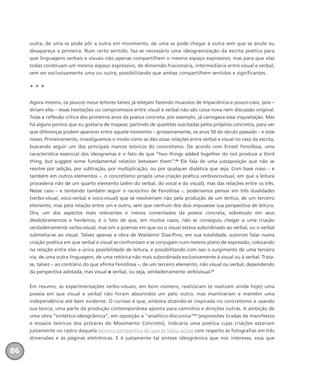 outra, de uma se pode pôr a outra em movimento, de uma se pode chegar à outra sem que se anule ou
desapareça a primeira. Num certo sentido, faz-se necessário uma ideogramização da escrita poética para
que linguagens verbais e visuais não apenas compartilhem o mesmo espaço expressivo, mas para que elas
todas construam um mesmo espaço expressivo, de dimensão fracionária, intermediária entre visual e verbal,
sem ser exclusivamente uma ou outra, possibilitando que ambas compartilhem sentidos e significantes.
* * *
Agora mesmo, os poucos meus leitores talvez já estejam fazendo muxoxos de impaciência e pouco-caso, pois –
diriam eles – essas hesitações ou compromissos entre visual e verbal não são coisa nova nem discussão original.
Toda a reflexão crítica dos primeiros anos da poesia concreta, por exemplo, já carregava essa inquietação. Mas
há alguns pontos que eu gostaria de mapear, partindo de questões suscitadas pelos próprios concretos, para ver
que diferenças podem aparecer entre aquele momento – grosseiramente, os anos 50 do século passado – e este
nosso. Primeiramente, investiguemos o modo como se dão essas relações entre verbal e visual no caso da escrita,
buscando seguir um dos principais marcos teóricos do concretismo. De acordo com Ernest Fenollosa, uma
característica essencial dos ideogramas é o fato de que “two things added together do not produce a third
thing, but suggest some fundamental relation between them”.60
Ele fala de uma justaposição que não se
resolve por adição, por subtração, por multiplicação, ou por qualquer dialética que seja. Com base nisso – e
também em outros elementos –, o concretismo propôs uma criação poética verbivocovisual, em que a leitura
procederia não de um quarto elemento (além do verbal, do vocal e do visual), mas das relações entre os três.
Nesse caso – e tentando também seguir o raciocínio de Fenollosa –, poderíamos pensar em três dualidades
(verbo-visual, voco-verbal e voco-visual) que se resolveriam não pela produção de um tertius, de um terceiro
elemento, mas pela relação entre um e outro, sem que nenhum dos dois impusesse sua perspectiva de leitura.
Ora, um dos aspectos mais relevantes e menos comentados da poesia concreta, sobretudo em seus
desdobramentos e herdeiros, é o fato de que, em muitos casos, não se conseguiu chegar a uma criação
verdadeiramente verbo-visual, mas sim a poemas em que ou o visual estava subordinado ao verbal, ou o verbal
submetia-se ao visual. Talvez apenas a obra de Waldemir Dias-Pino, em sua totalidade, autorize falar numa
criação poética em que verbal e visual se confrontam e se conjugam num mesmo plano de expressão, colocando
na relação entre eles a única possibilidade de leitura, e possibilitando com isso o surgimento de uma terceira
via, de uma outra linguagem, de uma retórica não mais subordinada exclusivamente à visual ou à verbal. Trata-
se, talvez – ao contrário do que afirma Fenollosa –, de um terceiro elemento, não visual ou verbal, dependendo
da perspectiva adotada, mas visual e verbal, ou seja, verdadeiramente verbivisual.61
Em resumo, as experimentações verbo-visuais, em bom número, realizaram (e realizam ainda hoje) uma
poesia em que visual e verbal não foram absorvidos um pelo outro, mas mantiveram e mantêm uma
independência até bem evidente. O curioso é que, embora dizendo-se inspirada no concretismo e usando
sua teoria, uma parte da produção contemporânea aponta para caminhos e direções outras. A ambição de
uma obra “sintético-ideogrâmica”, em oposição a “analítico-discursiva”62
(expressões tiradas de manifestos
e ensaios teóricos dos próceres do Movimento Concreto), indicaria uma poética cujas criações estariam
justamente no rastro daquela terceira perspectiva de que se falou acima com respeito às fotografias em três
dimensões e às páginas eletrônicas. E é justamente tal síntese ideogrâmica que nos interessa, essa que
86
miolo_livro_alckmar.qxd 10/9/2003 8:45 PM Page 86
 