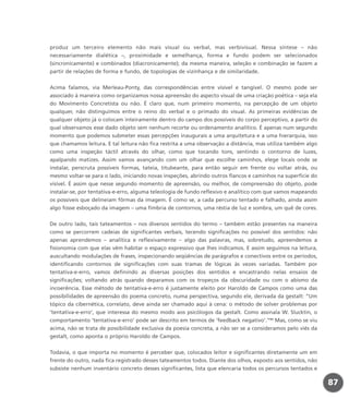 produz um terceiro elemento não mais visual ou verbal, mas verbivisual. Nessa síntese – não
necessariamente dialética –, proximidade e semelhança, forma e fundo podem ser selecionados
(sincronicamente) e combinados (diacronicamente); da mesma maneira, seleção e combinação se fazem a
partir de relações de forma e fundo, de topologias de vizinhança e de similaridade.
Acima falamos, via Merleau-Ponty, das correspondências entre visível e tangível. O mesmo pode ser
associado à maneira como organizamos nossa apreensão do aspecto visual de uma criação poética – seja ela
do Movimento Concretista ou não. É claro que, num primeiro momento, na percepção de um objeto
qualquer, não distinguimos entre o reino do verbal e o primado do visual. As primeiras evidências de
qualquer objeto já o colocam inteiramente dentro do campo dos possíveis do corpo perceptivo, a partir do
qual observamos esse dado objeto sem nenhum recorte ou ordenamento analítico. É apenas num segundo
momento que podemos submeter essas percepções inaugurais a uma arquitetura e a uma hierarquia, isso
que chamamos leitura. E tal leitura não fica restrita a uma observação a distância, mas utiliza também algo
como uma inspeção táctil através do olhar, como que tocando tons, sentindo o contorno de luzes,
apalpando matizes. Assim vamos avançando com um olhar que escolhe caminhos, elege locais onde se
instalar, perscruta possíveis formas, tateia, titubeante, para então seguir em frente ou voltar atrás, ou
mesmo voltar-se para o lado, iniciando novas inspeções, abrindo outros flancos e caminhos na superfície do
visível. É assim que nesse segundo momento de apreensão, ou melhor, de compreensão do objeto, pode
instalar-se, por tentativa-e-erro, alguma teleologia de fundo reflexivo e analítico com que vamos mapeando
os possíveis que delineiam fôrmas da imagem. É como se, a cada percurso tentado e falhado, ainda assim
algo fosse esboçado da imagem – uma fímbria de contornos, uma réstia de luz e sombra, um quê de cores.
De outro lado, tais tateamentos – nos diversos sentidos do termo – também estão presentes na maneira
como se percorrem cadeias de significantes verbais, tecendo significações no possível dos sentidos: não
apenas aprendemos – analítica e reflexivamente – algo das palavras, mas, sobretudo, apreendemos a
fisionomia com que elas vêm habitar o espaço expressivo que lhes indicamos. E assim seguimos na leitura,
auscultando modulações de frases, inspecionando seqüências de parágrafos e conectivos entre os períodos,
identificando contornos de significações com suas tramas de lógicas às vezes variadas. Também por
tentativa-e-erro, vamos definindo as diversas posições dos sentidos e encastrando nelas ensaios de
significações; voltando atrás quando deparamos com os tropeços da obscuridade ou com o abismo da
incoerência. Esse método de tentativa-e-erro é justamente eleito por Haroldo de Campos como uma das
possibilidades de apreensão do poema concreto, numa perspectiva, segundo ele, derivada da gestalt: “Um
tópico da cibernética, correlato, deve ainda ser chamado aqui à cena: o método de solver problemas por
‘tentativa-e-erro’, que interessa do mesmo modo aos psicólogos da gestalt. Como assinala W. Slucktin, o
comportamento ‘tentativa-e-erro’ pode ser descrito em termos de ‘feedback negativo’.”63
Mas, como se viu
acima, não se trata de possibilidade exclusiva da poesia concreta, a não ser se a consideramos pelo viés da
gestalt, como aponta o próprio Haroldo de Campos.
Todavia, o que importa no momento é perceber que, colocados leitor e significantes diretamente um em
frente do outro, nada fica registrado desses tateamentos todos. Diante dos olhos, exposto aos sentidos, não
subsiste nenhum inventário concreto desses significantes, lista que elencaria todos os percursos tentados e
87
miolo_livro_alckmar.qxd 10/9/2003 8:45 PM Page 87
 