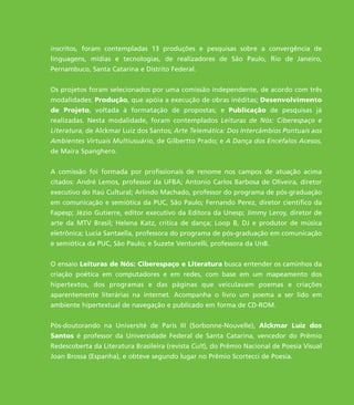 inscritos, foram contempladas 13 produções e pesquisas sobre a convergência de
linguagens, mídias e tecnologias, de realizadores de São Paulo, Rio de Janeiro,
Pernambuco, Santa Catarina e Distrito Federal.
Os projetos foram selecionados por uma comissão independente, de acordo com três
modalidades: Produção, que apóia a execução de obras inéditas; Desenvolvimento
de Projeto, voltada à formatação de propostas; e Publicação de pesquisas já
realizadas. Nesta modalidade, foram contemplados Leituras de Nós: Ciberespaço e
Literatura, de Alckmar Luiz dos Santos; Arte Telemática: Dos Intercâmbios Pontuais aos
Ambientes Virtuais Multiusuário, de Gilbertto Prado; e A Dança dos Encéfalos Acesos,
de Maíra Spanghero.
A comissão foi formada por profissionais de renome nos campos de atuação acima
citados: André Lemos, professor da UFBA; Antonio Carlos Barbosa de Oliveira, diretor
executivo do Itaú Cultural; Arlindo Machado, professor do programa de pós-graduação
em comunicação e semiótica da PUC, São Paulo; Fernando Perez, diretor científico da
Fapesp; Jézio Gutierre, editor executivo da Editora da Unesp; Jimmy Leroy, diretor de
arte da MTV Brasil; Helena Katz, crítica de dança; Loop B, DJ e produtor de música
eletrônica; Lucia Santaella, professora do programa de pós-graduação em comunicação
e semiótica da PUC, São Paulo; e Suzete Venturelli, professora da UnB.
O ensaio Leituras de Nós: Ciberespaço e Literatura busca entender os caminhos da
criação poética em computadores e em redes, com base em um mapeamento dos
hipertextos, dos programas e das páginas que veiculavam poemas e criações
aparentemente literárias na internet. Acompanha o livro um poema a ser lido em
ambiente hipertextual de navegação e publicado em forma de CD-ROM.
Pós-doutorando na Université de Paris III (Sorbonne-Nouvelle), Alckmar Luiz dos
Santos é professor da Universidade Federal de Santa Catarina, vencedor do Prêmio
Redescoberta da Literatura Brasileira (revista Cult), do Prêmio Nacional de Poesia Visual
Joan Brossa (Espanha), e obteve segundo lugar no Prêmio Scortecci de Poesia.
miolo_livro_alckmar.qxd 10/9/2003 8:45 PM Page 7
 