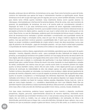 deixados, ainda que não em definitivo. As tentativas-e-erros, aqui, ficam como horizonte ou pano de fundo,
contorno de imprecisões que apenas de longe e indiretamente imantam as significações atuais. Novas
tentativas-e-erros vêm ocupar esse lugar, para em seguida, por sua vez, serem também deixadas, numa fuga
para diante tanto infinda quanto inevitável. Coisa totalmente diversa ocorre quando estamos no
ciberespaço, intermediados por interfaces de ferramentas digitais. Afinal de contas, nele, esse inventário de
possíveis, de possibilidades, de tentativas, de erros e de acertos pode ser concretamente colocado à
disposição do leitor. E é por essas tentativas-e-erros, passíveis de serem registradas materialmente e
disponíveis para consulta a qualquer momento, que se podem (mesmo que de maneira redutora) simular as
percepções primeiras do objeto poético, aquelas em que visual e verbal ainda não se distinguiam um do
outro. Dessa forma, no caso do ciberespaço, podemos partir de simulações de leituras visuais e verbais, por
séries de tentativas-e-erros realizadas a grande velocidade e armazenando uma quantidade imensa de
informações para chegar a simulações outras, essas em que não se chega a essência alguma do objeto
poético, mas que permitem construir possíveis e possibilidades dele. É assim que uma retórica do meio
digital, ao propor condições e possibilidades de criação verbal e visual, não deve escamotear, nunca, esse
jogo de possíveis e de simulações – jogos de simulações possíveis – em que visual e verbal sejam propostos
e arquitetados de maneira seqüencial e interativa entre ambos (e não apenas entre objeto e leitor).
Quando tomamos a retórica clássica, especialmente a de Aristóteles, aprendemos que se deve partir de quatro
operações – inventio, dispositio, elocutio e actio – para a produção da obra. Sobretudo em relação às duas
primeiras, as simulações por tentativa-e-erro podem constituir um novo espaço de escrita e de leitura dentro do
meio digital, além de proporcionar uma ligação direta entre autor e leitor: de fato, tanto na criação quanto na
leitura há lugar para a seleção e a combinação dos significantes. E nas duas instâncias (criação e leitura) é
possível trazer para o verbal formas e fôrmas do visual e vice-versa, tramando no visual seqüências e camadas
do verbal, constituindo uma retórica nova em que a escrita ocorre tanto no momento primeiro de criação
quanto na leitura (também criativa, claro!). Dito de outro modo, o meio digital permite que as operações
retóricas de construção da materialidade da obra não estejam apenas nas ações realizadas pelo criador.
Também na leitura, elas podem ser retomadas, e as maneiras como se esboça o objeto derivam igualmente de
processos de inventio e dispositio, tanto no que diz respeito ao processo de construção de significantes verbais
quanto no tocante à arquitetura e à hierarquização dos elementos disponíveis. São operações desse tipo,
realizadas como leitura e não como escrita, que podem nos dar palavras dispostas num espaço simulando o
tridimensional; e também nos fazem ler nuanças, matizes, posições, disposições, formas, luzes etc., como se
pode ver numa criação chamada Cubo, concebida e desenvolvida por mim e por Gilbertto Prado. Elas nos
permitem imprimir outra dinâmica a nossos movimentos de leitura. Estes se tornam, na verdade, uma conjunção
entre nosso olhar e toda uma série de interfaces que podem incluir menus, cursores, mouses, teclados etc.
Com base nesses movimentos, podemos buscar organizá-los como inventio e dispositio, escolhendo
perspectivas, ângulos, percursos; experimentando associá-los de maneira repetitiva, retomando novos
trajetos em repetições que arremedam tentativa-e-erro. E esse processo avança até que seja construído do
objeto não um símile ou modelo, mas um campo de possibilidades e de realizações, de falhas e de
dissimilitudes, permitindo que se chegue não a uma série definida e fechada de tipos e gênero, mas a uma
dinâmica em que se produzam campos e gestos de leitura. Como já foi dito antes, ou a retórica do texto
88
miolo_livro_alckmar.qxd 10/9/2003 8:45 PM Page 88
 