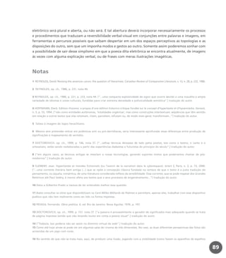 eletrônico será plural e aberta, ou não será. E tal abertura deverá incorporar necessariamente os processos
e procedimentos que traduzam a reversibilidade verbal-visual em conjunções entre palavras e imagens, em
ferramentas e percursos possíveis que saibam despertar em um dos espaços perceptivos as topologias e as
disposições do outro, sem que um imponha modos e gestos ao outro. Somente assim poderemos sonhar com
a possibilidade de sair desse simplismo em que a poesia dita eletrônica se encontra atualmente, de imagens
às vezes com alguma explicação verbal, ou de frases com meras ilustrações imagéticas.
Notas
1 REYNOLDS, David. Revising the american canon: the question of literariness. Canadian Review of Comparative Literature, v. 13, n. 28, p. 232, 1986.
2 REYNOLDS, op. cit., 1986, p. 231, nota 44.
3 REYNOLDS, op. cit., 1986, p. 231, p. 233, nota 44. [“...uma compacta explosividade do signo que ocorre devido a uma inaudita e ampla
variedade de idiomas e vozes culturais, fundidas para criar extrema densidade e polivocalidade semiótica”.] tradução do autor.
4 HOFFMANN, Dierk. Edition-rhizome: a propos d’une édition historico-critique fondée sur le concept d’hypertexte et d’hyoermédia. Genesis,
n. 5, p. 53, 1994. [“não como entidades autônomas, ‘totalidades orgânicas’, mas como construções intertextuais: seqüências que têm sentido
em relação a outros textos que elas retomam, citam, parodiam, refutam ou, de modo mais geral, transformam...”] tradução do autor.
5 Talvez à imagem do logos heraclitiano.
6 Mesmo sem pretender entrar em polêmicas anti ou pró-derridianas, seria interessante aprofundar essas diferenças entre produção de
significações e mapeamento de sentidos.
7 DOCTOROVICH, op. cit., 1999, p. 146, nota 37. [“...velhas técnicas deixadas de lado pelos poetas, tais como o teatro, o canto e o
artesanato, estão sendo reelaboradas a partir das experiências dadaístas e futuristas do princípio do século”.] tradução do autor.
8 [“em alguns casos, as técnicas antigas se mesclam a novas tecnologias, gerando suportes mistos que poderíamos chamar de pós-
modernos”.] tradução do autor.
9 CLEMENT, Jean. Hypertextes et mondes fictionnels (ou l’avenir de la narration dans le cyberespace). éc/art S, Paris, n. 2, p. 73, 2000.
[“...uma corrente literária bem antiga (...) que se opõe à concepção clássica fundada na certeza de que o texto é a justa tradução do
pensamento, ou àquela, romântica, de uma literatura considerada reflexo da sensibilidade. Essa corrente, que se pode mapear dos Grandes
Retóricos até Paul Valéry, é menos afeta aos textos que a seus processos de engendramento...”] tradução do autor.
10 Devo a Gilbertto Prado a clareza de ter entendido melhor essa questão.
11 Basta consultar os sítios que disponibilizam os Cent Milles Milliards de Poèmes e permitem, apenas eles, trabalhar com esse dispositivo
poético que não tem realmente como ser lido na forma impressa.
12 PESSOA, Fernando. Obra poética. 6. ed. Rio de Janeiro: Nova Aguilar, 1976. p. 197.
13 DOCTOROVICH, op. cit., 1999, p. 157, nota 37. [“a palavra é provavelmente o gerador de significados mais adequado quando se trata
de página impressa (ainda que não levando muito em conta a poesia visual”.] tradução do autor.
14 [“Todavia, isso poderia não ser assim no domínio virtual da web”.] tradução do autor.
15 Como até hoje ainda se pode ver em algumas salas de cinema de três dimensões. No caso, as duas diferentes perspectivas das fotos são
acrescidas de um jogo com cores.
16 No sentido de que não se trata mais, aqui, de produzir uma ilusão, jogando com a visibilidade (como fazem os aparelhos de espelhos
89
miolo_livro_alckmar.qxd 10/9/2003 8:45 PM Page 89
 