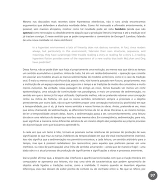 Mesmo nas discussões mais recentes sobre hipertextos eletrônicos, não é raro ainda encontrarmos
argumentos que defendem a absoluta novidade deles. Como foi insinuado e afirmado anteriormente, é
possível, sem maiores atropelos, mostrar como tal novidade pode ser vista também (ainda que não
apenas) como renovação ou desdobramento daquilo que a produção literária impressa e até a tradição oral
já traziam consigo. É nesse sentido que se pode compreender o comentário de George P. Landow, falando
de uma nova oralidade no meio eletrônico:
In a hypertext environment a lack of linearity does not destroy narrative. In fact, since readers
always, but particularly in this environment, fabricate their own structures, sequences, and
meanings, they have surprisingly little trouble reading a story or reading for a story (...) reading
hypertext fiction provides some of the experience of a new orality that both McLuhan and Ong
have predicted.1
Dessa forma, não se pode dizer que haja aí propriamente uma evolução, ao menos essa que daria ao tempo
um sentido acumulativo e positivo. Antes de tudo, há sim um re/des-dobramento – operação que consiste
em associar aos modelos atuais as marcas sedimentadas de modelos anteriores, como é o caso da tradição
oral. É mais ou menos o que diz Pound da poesia: nela, não haveria passado nem futuro, propriamente, mas
a instituição de um espaço expressivo que joga com o tempo e as tradições de modo não cumulativo e muito
menos evolutivo. Na verdade, nessa passagem do antigo ao novo, temos buscado ver menos um corte
epistemológico, uma solução de continuidade nos paradigmas, e mais um processo de sedimentação, no
sentido em que o termo já foi aqui utilizado. Explicando melhor, não se pretende retomar uma concepção
cíclica ou mítica da história, em que os novos sentidos remeteriam sempre a processos e a objetos
preexistentes; por outro lado, não se quer também propor uma concepção evolutiva (ou positivista) em que
a temporalidade, por si só, já traria novos sentidos e novas formas às obras. Antes, pretende-se ver, nisso
que estou chamando de sedimentação, as diferentes formas de ler as obras literárias e, ao mesmo tempo,
de ler a temporalidade através delas. Assim, a sedimentação passa a ser, concomitantemente, uma leitura
da obra e uma releitura do tempo que nos deu essa mesma obra. Em conseqüência, sedimentação, para nós,
quer significar a maneira como diferentes estratos de um mesmo objeto são justapostos ao próprio processo
de diacronização com que buscamos apreendê-lo.
A cada vez que um texto é lido, tornam-se possíveis outras releituras do processo de produção de suas
significações (o que traz as marcas indeléveis da temporalidade em que ele está inevitavelmente inserido).
Isso não significa que a sedimentação nos permitiria encontrar, a cada leitura, um sentido arbitrário para o
tempo, mas que é possível restabelecer (ou reencontrar, para aqueles que preferem pensar em uma
methexis, ou nexo de participação) uma linha de sentidos amarrando – ainda que de maneira frágil – uma
dada obra e o atual processo de produção de significantes e significações a obras e processos anteriores.
Daí se poder afirmar que, a despeito das interfaces e aparências tecnicizadas com que a criação literária em
computador se apresenta aos leitores, ela traz uma série de características que podem aproximá-la de
objetos ainda ligados a tradições outras, como a oralidade. E mesmo quando se levantam algumas
diferenças, elas não deixam de exibir pontos de contato ou de contraste entre si. No que se refere, por
97
miolo_livro_alckmar.qxd 10/9/2003 8:45 PM Page 97
 