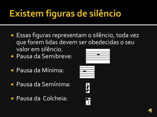    Essas figuras representam o silêncio, toda vez
    que forem lidas devem ser obedecidas o seu
    valor em silêncio.
   Pausa da Semibreve:

   Pausa da Mínima:

   Pausa da Semínima:

   Pausa da Colcheia:
 