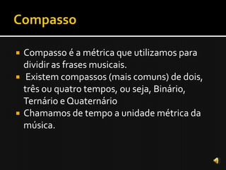    Compasso é a métrica que utilizamos para
    dividir as frases musicais.
    Existem compassos (mais comuns) de dois,
    três ou quatro tempos, ou seja, Binário,
    Ternário e Quaternário
   Chamamos de tempo a unidade métrica da
    música.
 