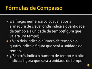    É a fração numérica colocada, após a
    armadura de clave, onde indica a quantidade
    de tempo e a unidade de tempo(figura que
    valerá um tempo).
   2/4: o dois indica o número de tempo e o
    quatro indica a figura que será a unidade de
    tempo.
   3/8: o três indica o número de tempo e o oito
    indica a figura que será a unidade de tempo.
 