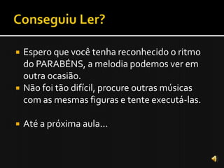    Espero que você tenha reconhecido o ritmo
    do PARABÉNS, a melodia podemos ver em
    outra ocasião.
   Não foi tão difícil, procure outras músicas
    com as mesmas figuras e tente executá-las.

   Até a próxima aula...
 