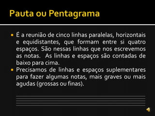    É a reunião de cinco linhas paralelas, horizontais
    e equidistantes, que formam entre si quatro
    espaços. São nessas linhas que nos escrevemos
    as notas. As linhas e espaços são contadas de
    baixo para cima.
   Precisamos de linhas e espaços suplementares
    para fazer algumas notas, mais graves ou mais
    agudas (grossas ou finas).
    ___________________________________________________________________________________________________________________________
    ___________________________________________________________________________________________________________________________
    ___________________________________________________________________________________________________________________________
    ___________________________________________________________________________________________________________________________
    ___________________________________________________________________________________________________________________________
 