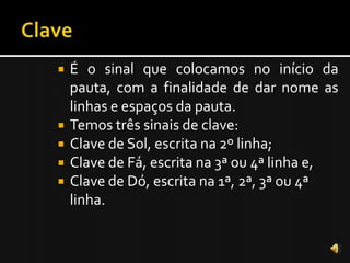    É o sinal que colocamos no início da
    pauta, com a finalidade de dar nome as
    linhas e espaços da pauta.
   Temos três sinais de clave:
   Clave de Sol, escrita na 2º linha;
   Clave de Fá, escrita na 3ª ou 4ª linha e,
   Clave de Dó, escrita na 1ª, 2ª, 3ª ou 4ª
    linha.
 