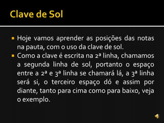    Hoje vamos aprender as posições das notas
    na pauta, com o uso da clave de sol.
   Como a clave é escrita na 2ª linha, chamamos
    a segunda linha de sol, portanto o espaço
    entre a 2ª e 3ª linha se chamará lá, a 3ª linha
    será si, o terceiro espaço dó e assim por
    diante, tanto para cima como para baixo, veja
    o exemplo.
 