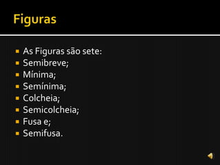    As Figuras são sete:
   Semibreve;
   Mínima;
   Semínima;
   Colcheia;
   Semicolcheia;
   Fusa e;
   Semifusa.
 