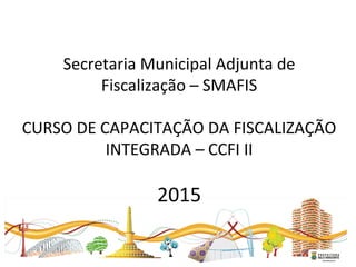   
Secretaria Municipal Adjunta de 
Fiscalização – SMAFIS
CURSO DE CAPACITAÇÃO DA FISCALIZAÇÃO 
INTEGRADA – CCFI II
2015
 