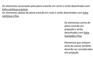 Os elementos secionados pelo plano estarão em corte e serão desenhados com
linha contínua e grossa.
Os elementos abaixo do plano estarão em vista e serão desenhados com linha
contínua e fina
Os elementos acima do
plano estarão em
projeção e serão
desenhados com linha
tracejada e fina.
Elementos que estejam
atrás de outros também
deverão ser considerados
em projeção.
 