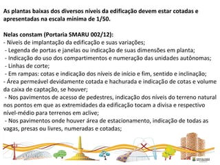 As plantas baixas dos diversos níveis da edificação devem estar cotadas e
apresentadas na escala mínima de 1/50.
Nelas constam (Portaria SMARU 002/12):
- Níveis de implantação da edificação e suas variações;
- Legenda de portas e janelas ou indicação de suas dimensões em planta;
- Indicação do uso dos compartimentos e numeração das unidades autônomas;
- Linhas de corte;
- Em rampas: cotas e indicação dos níveis de início e fim, sentido e inclinação;
- Área permeável devidamente cotada e hachurada e indicação de cotas e volume
da caixa de captação, se houver;
- Nos pavimentos de acesso de pedestres, indicação dos níveis do terreno natural
nos pontos em que as extremidades da edificação tocam a divisa e respectivo
nível-médio para terrenos em aclive;
- Nos pavimentos onde houver área de estacionamento, indicação de todas as
vagas, presas ou livres, numeradas e cotadas;
 