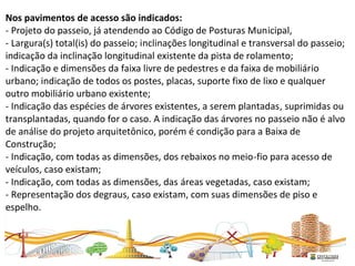 Nos pavimentos de acesso são indicados:
- Projeto do passeio, já atendendo ao Código de Posturas Municipal,
- Largura(s) total(is) do passeio; inclinações longitudinal e transversal do passeio;
indicação da inclinação longitudinal existente da pista de rolamento;
- Indicação e dimensões da faixa livre de pedestres e da faixa de mobiliário
urbano; indicação de todos os postes, placas, suporte fixo de lixo e qualquer
outro mobiliário urbano existente;
- Indicação das espécies de árvores existentes, a serem plantadas, suprimidas ou
transplantadas, quando for o caso. A indicação das árvores no passeio não é alvo
de análise do projeto arquitetônico, porém é condição para a Baixa de
Construção;
- Indicação, com todas as dimensões, dos rebaixos no meio-fio para acesso de
veículos, caso existam;
- Indicação, com todas as dimensões, das áreas vegetadas, caso existam;
- Representação dos degraus, caso existam, com suas dimensões de piso e
espelho.
 