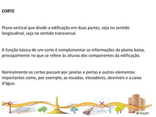 CORTE
Plano vertical que divide a edificação em duas partes, seja no sentido
longitudinal, seja no sentido transversal.
A função básica de um corte é complementar as informações da planta baixa,
principalmente no que se refere às alturas dos componentes da edificação.
Normalmente os cortes passam por janelas e portas e outros elementos
importantes como, por exemplo, as escadas, elevadores, desníveis e a caixa
d'água.
 