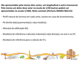 São apresentados pelo menos dois cortes, um longitudinal e outro transversal.
Pelo menos um deles deve estar na escala de 1/50 (outros podem ser
apresentados na escala 1/100). Neles constam (Portaria SMARU 002/12):
- Perfil natural do terreno em cada corte, exceto em caso de levantamento;
- Pé-direito do(s) pavimento(s) e o(s) nível(eis);
- Altura(s) da edificação (H);
- Nível(eis) de referência e altura(s) máxima(s) na(s) divisa(s), no real e no CP;
- Nível(eis) de referência para o cálculo de H’s;
 