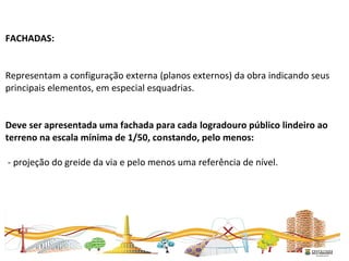 FACHADAS:
Representam a configuração externa (planos externos) da obra indicando seus
principais elementos, em especial esquadrias.
Deve ser apresentada uma fachada para cada logradouro público lindeiro ao
terreno na escala mínima de 1/50, constando, pelo menos:
- projeção do greide da via e pelo menos uma referência de nível.
 