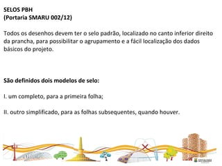 SELOS PBH
(Portaria SMARU 002/12)
Todos os desenhos devem ter o selo padrão, localizado no canto inferior direito
da prancha, para possibilitar o agrupamento e a fácil localização dos dados
básicos do projeto.
São definidos dois modelos de selo:
I. um completo, para a primeira folha;
II. outro simplificado, para as folhas subsequentes, quando houver.
 