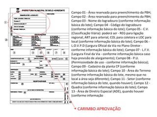 CARIMBO APROVAÇÃO
Campo 01 - Área reservada para preenchimento da PBH;
Campo 02 - Área reservada para preenchimento da PBH;
Campo 03 - Nome do logradouro (conforme informação
básica do lote); Campo 04 - Código do logradouro
(conforme informação básica do lote); Campo 05 - C.V.
(Classificação Viária): poderá ser - REG para ligação
regional, ART para arterial, COL para coletora e LOC para
local (conforme informação básica do lote); Campo 06 -
L.O.V.P.D (Largura Oficial da Via no Plano Diretor -
conforme informação básica do lote); Campo 07 - L.F.V.
(Largura Final da Via - conforme informação básica caso
haja previsão de alargamento); Campo 08 - P.U.
(Permissividade de uso - conforme informação básica);
Campo 09 - Cadastro da planta CP (conforme
informação básica do lote); Campo 10 - Área do Terreno
(conforme informação básica do lote, mesmo que no
local a área seja diferente); Campo 11 - Setor (conforme
informação básica do lote, quando houver); Campo 12 -
Quadra (conforme informação básica do lote); Campo
13 - Área de Diretriz Especial (ADE), quando houver
(conforme informação
 