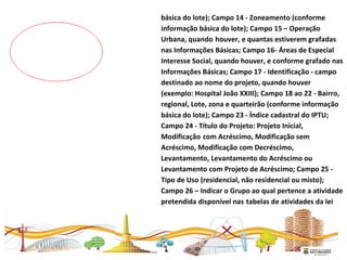 básica do lote); Campo 14 - Zoneamento (conforme
informação básica do lote); Campo 15 – Operação
Urbana, quando houver, e quantas estiverem grafadas
nas Informações Básicas; Campo 16- Áreas de Especial
Interesse Social, quando houver, e conforme grafado nas
Informações Básicas; Campo 17 - Identificação - campo
destinado ao nome do projeto, quando houver
(exemplo: Hospital João XXIII); Campo 18 ao 22 - Bairro,
regional, Lote, zona e quarteirão (conforme informação
básica do lote); Campo 23 - Índice cadastral do IPTU;
Campo 24 - Título do Projeto: Projeto Inicial,
Modificação com Acréscimo, Modificação sem
Acréscimo, Modificação com Decréscimo,
Levantamento, Levantamento do Acréscimo ou
Levantamento com Projeto de Acréscimo; Campo 25 -
Tipo de Uso (residencial, não residencial ou misto);
Campo 26 – Indicar o Grupo ao qual pertence a atividade
pretendida disponível nas tabelas de atividades da lei
 